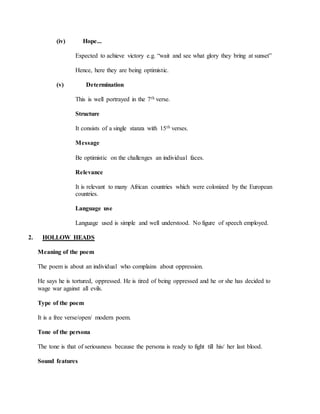 (iv) Hope...
Expected to achieve victory e.g. “wait and see what glory they bring at sunset”
Hence, here they are being optimistic.
(v) Determination
This is well portrayed in the 7th verse.
Structure
It consists of a single stanza with 15th verses.
Message
Be optimistic on the challenges an individual faces.
Relevance
It is relevant to many African countries which were colonized by the European
countries.
Language use
Language used is simple and well understood. No figure of speech employed.
2. HOLLOW HEADS
Meaning of the poem
The poem is about an individual who complains about oppression.
He says he is tortured, oppressed. He is tired of being oppressed and he or she has decided to
wage war against all evils.
Type of the poem
It is a free verse/open/ modern poem.
Tone of the persona
The tone is that of seriousness because the persona is ready to fight till his/ her last blood.
Sound features
 