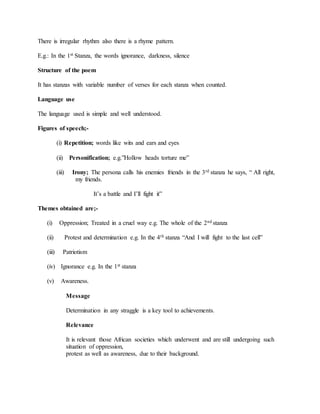 There is irregular rhythm also there is a rhyme pattern.
E.g.: In the 1st Stanza, the words ignorance, darkness, silence
Structure of the poem
It has stanzas with variable number of verses for each stanza when counted.
Language use
The language used is simple and well understood.
Figures of speech;-
(i) Repetition; words like wits and ears and eyes
(ii) Personification; e.g.”Hollow heads torture me”
(iii) Irony; The persona calls his enemies friends in the 3rd stanza he says, “ All right,
my friends.
It’s a battle and I’ll fight it”
Themes obtained are;-
(i) Oppression; Treated in a cruel way e.g. The whole of the 2nd stanza
(ii) Protest and determination e.g. In the 4th stanza “And I will fight to the last cell”
(iii) Patriotism
(iv) Ignorance e.g. In the 1st stanza
(v) Awareness.
Message
Determination in any straggle is a key tool to achievements.
Relevance
It is relevant those African societies which underwent and are still undergoing such
situation of oppression,
protest as well as awareness, due to their background.
 