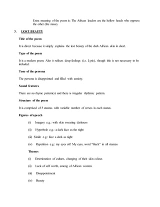 Extra meaning of the poem is: The African leaders are the hollow heads who oppress
the other (the mass).
3. LOST BEAUTY
Title of the poem
It is direct because it simply explains the lost beauty of the dark African skin in short.
Type of the poem
It is a modern poem. Also it reflects deep feelings (i.e. Lyric), though this is not necessary to be
included.
Tone of the persona
The persona is disappointed and filled with anxiety.
Sound features
There are no rhyme pattern(s) and there is irregular rhythmic pattern.
Structure of the poem
It is comprised of 5 stanzas with variable number of verses in each stanza.
Figures of speech
(i) Imagery e.g.: with skin sweating darkness
(ii) Hyperbole e.g.: a dark face as the night
(iii) Simile e.g.: face a dark as night
(iv) Repetition e.g.: my eyes oh! My eyes, word “black” in all stanzas
Themes
(i) Deterioration of culture, changing of their skin colour.
(ii) Lack of self worth, among of African women.
(iii) Disappointment
(iv) Beauty
 