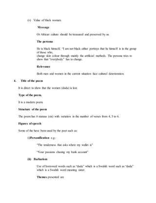 (v) Value of black women.
Message
Or African culture should be treasured and preserved by us.
The persona
He is black himself, “I am not black either portrays that he himself is in the group
of those who,
change skin colour through mainly the artificial methods. The persona tries to
show that “everybody” has to change.
Relevance
Both men and women in the current situation face cultural deterioration.
4. Title of the poem
It is direct to show that the women (dada) is lost.
Type of the poem,
It is a modern poem.
Structure of the poem
The poem has 6 stanzas (six) with variation in the number of verses from 4, 5 to 6.
Figures of speech
Some of the have been used by the poet such as:
(i)Personification e.g.:
“The tenderness that asks where my wallet is”
“Your passions chasing my bank account”
(ii) Barbarism
Use of borrowed words such as “dada” which is a Swahili word such as “dada”
which is a Swahili word meaning sister.
Themes presented are
 
