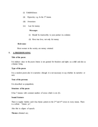 (i) Unfaithfulness
(ii) Hypocrisy e.g. In the 3rd stanza
(iii) Awareness
(iv) Lust for money
Messages
(i) Should be trustworthy to your partner in a relation
(ii) Have true love, not only for money
Relevance
Most women in the society are money oriented.
5. A FREEDOM SONG
Title of the poem
It is indirect since in the poem Atieno is not granted for freedom and rights as a child and also as
a human being.
Type of the poem
It is a modern poem also it is narrative (though it is not necessary to say whether its narrative or
not).
Tone of the persona
It is described as sympathetic.
Structure of the poem
It has 7 stanzas with constant number of verses which is six (6).
Sound features
There is regular rhythm and it has rhyme pattern in the 2nd and 4th verses in every stanza. There
is a refrain “Atieno yo”.
Also this is a figure of speech.
Themes obtained are;
 