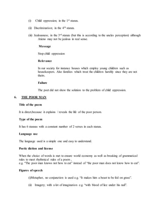 (i) Child oppression; in the 1st stanza.
(ii) Discrimination; in the 4th stanza.
(iii) Jealousness; in the 3rd stanza (but this is according to the uncles perception) although
Atieno may not be jealous in real sense.
Message
Stop child oppression
Relevance
In our society for instance houses which employ young children such as
housekeepers. Also families which treat the children harshly since they are not
theirs.
Failure
The poet did not show the solution to the problem of child oppression.
6. THE POOR MAN
Title of the poem
It is direct,because it explains / reveals the life of the poor person.
Type of the poem
It has 6 stanzas with a constant number of 2 verses in each stanza.
Language use
The language used is a simple one and easy to understand.
Poetic diction and license
When the choice of words is met to ensure world economy as well as breaking of grammatical
rules to meet rhythmical rules of a poem ,
e.g. “The poor man knows not how to eat” instead of “the poor man does not know how to eat”.
Figures of speech
(i)Metaphor, no conjunction is used e.g. “It makes him a beast to be fed on grass”.
(ii) Imagery; with a lot of imagination e.g. “with blood of lice under his nail”.
 
