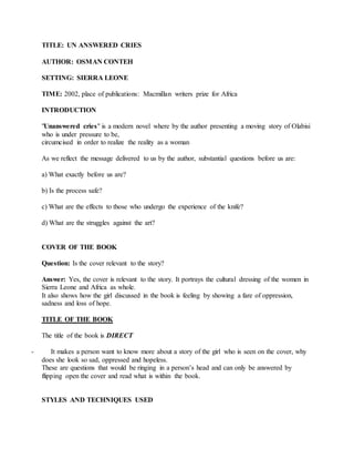 TITLE: UN ANSWERED CRIES
AUTHOR: OSMAN CONTEH
SETTING: SIERRA LEONE
TIME: 2002, place of publications: Macmillan writers prize for Africa
INTRODUCTION
"Unanswered cries" is a modern novel where by the author presenting a moving story of Olabisi
who is under pressure to be,
circumcised in order to realize the reality as a woman
As we reflect the message delivered to us by the author, substantial questions before us are:
a) What exactly before us are?
b) Is the process safe?
c) What are the effects to those who undergo the experience of the knife?
d) What are the struggles against the art?
COVER OF THE BOOK
Question: Is the cover relevant to the story?
Answer: Yes, the cover is relevant to the story. It portrays the cultural dressing of the women in
Sierra Leone and Africa as whole.
It also shows how the girl discussed in the book is feeling by showing a fare of oppression,
sadness and loss of hope.
TITLE OF THE BOOK
The title of the book is DIRECT
- It makes a person want to know more about a story of the girl who is seen on the cover, why
does she look so sad, oppressed and hopeless.
These are questions that would be ringing in a person’s head and can only be answered by
flipping open the cover and read what is within the book.
STYLES AND TECHNIQUES USED
 