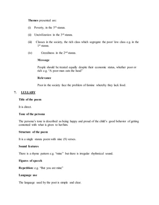 Themes presented are:
(i) Poverty, in the 5th stanza.
(ii) Uncivilization in the 3rd stanza.
(iii) Classes in the society, the rich class which segregate the poor/ low class e.g. in the
1st stanza.
(iv) Greediness in the 2nd stanza.
Message
People should be treated equally despite their economic status, whether poor or
rich e.g. “A poor man eats the head”
Relevance
Poor in the society face the problem of famine whereby they lack food.
7. LULLABY
Title of the poem
It is direct.
Tone of the persona
The persona’s tone is described as being happy and proud of the child’s good behavior of getting
contented with what is given to her/him.
Structure of the poem
It is a single stanza poem with nine (9) verses.
Sound features
There is a rhyme pattern e.g. “mine” but there is irregular rhythmical sound.
Figures of speech
Repetition: e.g. “But you are mine”
Language use
The language used by the poet is simple and clear.
 