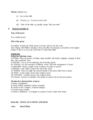 Themes obtained are;-
(i) Love to the child
(ii) Poverty e.g. “ To rear on a torn mat”
(iii) Value of the child e.g. proudly saying “But your mine”
8. PSALM 23 PART II
Type of the poem
It is a modern poem.
Title of the poem
It is indirect because the whole poem is on irony and it is not true at all.
Also relating with Biblical meaning it does not reflect the message as described in the original
Psalms 23 that is to say as the real Psalm 23 of the Holy Bible.
EXERCISE
Define the following terms.
i) POEMS: These are precise of writing using beautiful and reactive language arranged in fixed
lines with a particular beat.
ii) POETRY : It is an art of composing and correcting poems.
iii) STANZA: It is the correction of different verses. OR Is the arrangement of verses.
iv) RHYTHM: Means a regular beats or pattern of sounds in a poem.
v) RHYME: Is the similar sound at the end of the verses.
vi) VERSES: These are single line present (found) in the poem which form a stanza.
vii) POET : A man (male) person who compose poem.
viii) POETESS : A female person who compose poem.
ix) Personal: A person or dramatist who speaks in a poem, but not the poet/ poetess.
Mention five characteristics of poem
i) Poetry is imaginative
ii) Poetry reflects experience (ideas) of people
iii) Poetry is rich I n figures of speech (images)
iv) Poetry arouse emotion
v) Poetry is rhythmical - Is arranged in a potent of verses which form stanza.
Book title: SONGS OF LAWINO AND OCOL
Poet: Okot P’Bitek
 