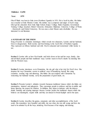 Publisher: EAPH
Year: 1979
Okot P’Bitek was born in Gulu town (Northern Uganda) in 1931. He is Acoli by tribe. His father
was a teacher at Gulu Mission Centre. His mother was a composer and singer of Acoli songs.
Okot got his education from Gulu High School, King’s College, Budo (Uganda); Government
Training College (teacher); Bristol University (Education Diploma); University College of Wales
– Aberstwyth and Oxford University. He was once a choir Master and a footballer. He was
interested in oral literature.
A SUMMARY OF THE POEM
Song of Lawino is a dramatic monologue which reveals two characters, Lawino and her husband,
Ocol, in disagreement. Both Lawino and Ocol belong to the Acoli tribe of Northern Uganda.
They represent an African husband and wife. Ocol is educated and westernized while lawino is
not.
Section 1: Lawino tells us how Ocol insults and looks down on her and her ways, family, clan
and all black people and their traditional ways. Lawino reacts to Ocol’s insults by mocking him
with his Western ways.
Section 2: Lawino introduces us to Clementine, the city girl who is her rival for Ocol’s love. She
despises the way Clementine resorts to artificial ways of beautifying herself, like using
cosmetics, wearing wigs and slimming. She thinks she can compete with Clementine by
welcoming her husband warmly, an by the preparation of good meals, etc.
Section 3: Presents Lawino’s attitudes towards European traditional dances which she thinks are
meaningless, immoral and unhygienic. They encourage people to embrace and kiss in public and
hence ignoring the respect for relatives. In addition, they dance in darknes, with the dancers
drunk, smoking and wearing improper dresses. Lawino prefers the traditional dances which she
believes are meaningful, require skills and they are danced in broad daylight and in the open.
Section 4: Lawino describes the games, ornaments and other accomplishments of the Acoli
youth. She remembers how beautiful and skilfu she was when she was still young and how she
used to be admired by all the boys, including Ocol because of her singing and dancing.
 