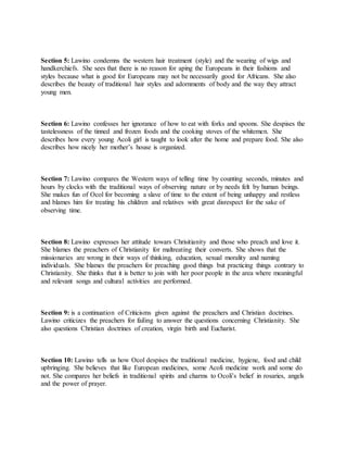 Section 5: Lawino condemns the western hair treatment (style) and the wearing of wigs and
handkerchiefs. She sees that there is no reason for aping the Europeans in their fashions and
styles because what is good for Europeans may not be necessarily good for Africans. She also
describes the beauty of traditional hair styles and adornments of body and the way they attract
young men.
Section 6: Lawino confesses her ignorance of how to eat with forks and spoons. She despises the
tastelessness of the tinned and frozen foods and the cooking stoves of the whitemen. She
describes how every young Acoli girl is taught to look after the home and prepare food. She also
describes how nicely her mother’s house is organized.
Section 7: Lawino compares the Western ways of telling time by counting seconds, minutes and
hours by clocks with the traditional ways of observing nature or by needs felt by human beings.
She makes fun of Ocol for becoming a slave of time to the extent of being unhappy and restless
and blames him for treating his children and relatives with great disrespect for the sake of
observing time.
Section 8: Lawino expresses her attitude towars Chrisitianity and those who preach and love it.
She blames the preachers of Christianity for maltreating their converts. She shows that the
missionaries are wrong in their ways of thinking, education, sexual morality and naming
individuals. She blames the preachers for preaching good things but practicing things contrary to
Christianity. She thinks that it is better to join with her poor people in the area where meaningful
and relevant songs and cultural activities are performed.
Section 9: is a continuation of Criticisms given against the preachers and Christian doctrines.
Lawino criticizes the preachers for failing to answer the questions concerning Christianity. She
also questions Christian doctrines of creation, virgin birth and Eucharist.
Section 10: Lawino tells us how Ocol despises the traditional medicine, hygiene, food and child
upbringing. She believes that like European medicines, some Acoli medicine work and some do
not. She compares her beliefs in traditional spirits and charms to Ocoli’s belief in rosaries, angels
and the power of prayer.
 