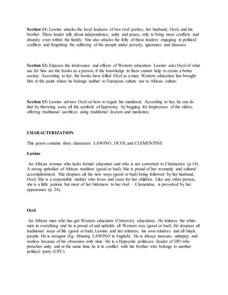 Section 11: Lawino attacks the local leadears of two rival parties; her husband, Ocol, and his
brother. These leader talk about independence, unity and peace, only to bring more conflicts and
disunity even within the family. She also attacks the folly of these leaders: engaging in political
conflicts and forgetting the suffering of the people under poverty, ignorance and diseases.
Section 12: Exposes the irrelevance and effects of Western education. Lawino asks Ocol of what
use for him are the books as a person, if the knowledge in them cannot help to create a better
society. According to her, the books have killed Ocol as a man. Western education has brought
him to the point where he belongs neither to European culture nor to African culture.
Section 13: Lawino advises Ocol on how to regain his manhood. According to her, he can do
that by throwing away all the symbols of hypocrisy, by begging for forgiveness of the elders,
offering traditional sacrifices using traditional doctors and medicines.
CHARACTERIZATION
This poem contains three characters: LAWINO, OCOLand CLEMENTINE
Lawino
An African woman who lacks formal education and who is not converted to Christianity (p.14).
A strong upholder of African tradition (good or bad). She is proud of her womanly and cultural
accomplishment. She despises all the new ways (good or bad) being followed by her husband,
Ocol. She is a responsible mother who loves and cares for her children. Like any other person,
she is a little jealous but most of her bitterness to her rival – Clementine, is provoked by her
appearance (p. 24).
Ocol
An African man who has got Western education (University education). He imitates the white-
men in everything and he is proud of and upholds all Western way (good or bad). He despises all
traditional ways of life (good or bad), Lawino and her relatives, his own relatives and all black
people. He is arrogant (Eg. Abusing LAWINO in English). He is always insecure, unhappy and
restless because of his obsession with time. He is a Hypocrite politician (leader of DP) who
preaches unity and at the same time he is in conflict with his brother who belongs to another
political party (UPC).
 