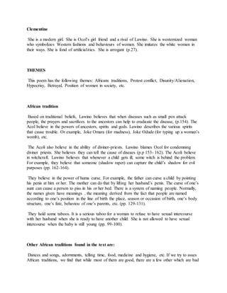 Clementine
She is a modern girl. She is Ocol’s girl friend and a rival of Lawino. She is westernized woman
who symbolizes Western fashions and behaviours of women. She imitates the white women in
their ways. She is fond of artificialities. She is arrogant (p.27).
THEMES
This poem has the following themes: Africans traditions, Protest conflict, Disunity/Alienation,
Hypocrisy, Betrayal, Position of women in society, etc.
African tradition
Based on traditional beliefs, Lawino believes that when diseases such as small pox attack
people, the prayers and sacrifices to the ancestors can help to eradicate the disease, (p.154). The
Acol believe in the powers of ancestors, spirits and gods. Lawino describes the various spirits
that cause trouble. Or example, Joke Omara (for madness), Joke Odude (for typing up a woman’s
womb), etc.
The Acoli also believe in the ability of diviner-priests. Lawino blames Ocol for condemning
diviner priests. She believes they can tell the cause of diseaes (p.p 153- 162). The Acoli believe
in witchcraft. Lawino believes that whenever a child gets ill, some witch is behind the problem.
For example, they believe that someone (shadow raper) can capture the child’s shadow for evil
purposes (pp. 162-164).
They believe in the power of huma curse. For example, the father can curse a child by pointing
his penis at him or her. The mother can do that by lifting her husband’s penis. The curse of one’s
aunt can cause a person to piss in his or her bed. There is a system of naming people. Normally,
the names given have meanings . the meaning derived from the fact that people are named
according to one’s position in the line of birth the place, season or occasion of birth, one’s body
structure, one’s fate, behaviou of one’s parents, etc. (pp. 129-131).
They hold some taboos. It is a serious taboo for a woman to refuse to have sexual intercourse
with her husband when she is ready to have another child. She is not allowed to have sexual
intercourse when the baby is still young (pp. 99-100).
Other African traditions found in the text are:
Dances and songs, adornments, telling time, food, medicine and hygiene, etc. If we try to asses
African traditions, we find that while most of them are good, there are a few other which are bad
 
