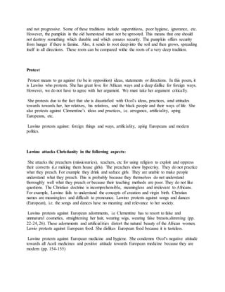 and not progressive. Some of these traditions include superstitions, poor hygiene, ignorance, etc.
However, the pumpkin in the old homestead must not be uprooted. This means that one should
not destroy something which durable and which ensures security. The pumpkin offers security
from hunger if there is famine. Also, it sends its root deep into the soil and then grows, spreading
itself in all directions. These roots can be compared withe the roots of a very deep tradition.
Protest
Protest means to go against (to be in opposition) ideas, statements or directions. In this poem, it
is Lawino who protests. She has great love for African ways and a deep dislike for foreign ways.
However, we do not have to agree with her argument. We must take her argument critically.
She protests due to the fact that she is dissatisfied with Ocol’s ideas, practices, amd attitudes
towards towards her, her relatives, his relatives, and the black people and their ways of life. She
also protests against Clementine’s ideas and practices, i.e. arrogance, artificiality, aping
Europeans, etc.
Lawino protests against: foreign things and ways, artificiality, aping Europeans and modern
politics.
Lawino attacks Christianity in the following aspects:
She attacks the preachers (missionaries), teachers, etc for using religion to exploit and oppress
their converts (i.e making them house girls). The preachers show hypocrisy. They do not practice
what they preach. For example they drink and seduce girls. They are unable to make people
understand what they preach. This is probably because they themselves do not understand
thoroughly well what they preach or because their teaching methods are poor. They do not like
questions. The Christian doctrine is incomprehensible, meaningless and irrelevant to Africans.
For example, Lawino fails to understand the concepts of creation and virgin birth. Christian
names are meaningless and difficult to pronounce. Lawino protests against songs and dances
(European), i.e. the songs and dances have no meaning and relevance to her society.
Lawino protests against European adornments, i.e Clementine has to resort to false and
unnnatural cosmetics, straightening her hair, wearing wigs, wearing false breasts,slimming (pp.
22-24, 26). These adornments and artificialities distort the natural beauty of the African women.
Lawio protests against European food. She dislikes European food because it is tasteless.
Lawino protests against European medicine and hygiene. She condemns Ocol’s negative attitude
towards all Acoli medicines and positive attitude towards European medicine because they are
modern (pp. 154-155)
 