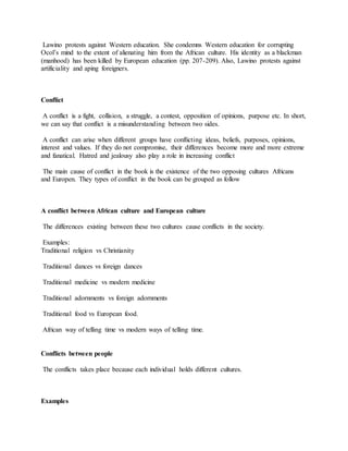 Lawino protests against Western education. She condemns Western education for corrupting
Ocol’s mind to the extent of alienating him from the African culture. His identity as a blackman
(manhood) has been killed by European education (pp. 207-209). Also, Lawino protests against
artificiality and aping foreigners.
Conflict
A conflict is a fight, collision, a struggle, a contest, opposition of opinions, purpose etc. In short,
we can say that conflict is a misunderstanding between two sides.
A conflict can arise when different groups have conflicting ideas, beliefs, purposes, opinions,
interest and values. If they do not compromise, their differences become more and more extreme
and fanatical. Hatred and jealousy also play a role in increasing conflict
The main cause of conflict in the book is the existence of the two opposing cultures Africans
and Europen. They types of conflict in the book can be grouped as follow
A conflict between African culture and European culture
The differences existing between these two cultures cause conflicts in the society.
Examples:
Traditional religion vs Christianity
Traditional dances vs foreign dances
Traditional medicine vs modern medicine
Traditional adornments vs foreign adornments
Traditional food vs European food.
African way of telling time vs modern ways of telling time.
Conflicts between people
The conflicts takes place because each individual holds different cultures.
Examples
 