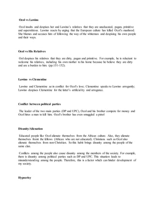 Ocol vs Lawino
Ocol insults and despises her and Lawino’s relatives that they are uneducated, pagan, primitive
and superstitious. Lawino reacts by urging that the European culture has killed Ocol’s manhood.
She blames and accuses him of following the way of the whiteman and despising his own people
and their ways.
Ocol vs His Relatives
Ool despises his relatives that they are dirty, pagan and primitive. For example, he is reluctant to
welcome his relatives, including his own mother to his home because he believe they are dirty
and are a burden to him. (pp.151-152).
Lawino vs Clementine
Lawino and Clementine ae in conflict for Ocol’s love; Clementine speaks to Lawino arrogantly;
Lawino despises Clementine for the latter’s artificiality and arrogance.
Conflict between political parties
The leader of the two main parties (DP and UPC), Ocol and his brother compete for money and
Ocol hires a man to kill him. Ocol’s brother has even smuggled a pistol
Disunity/Alienation
Educated people like Ocol alienate themselves from the African culture. Also, they alienate
themselves fromt the fellows (African who are not educated). Christians such as Ocol also
alienate themselves from non-Chrisitian. So this habit brings disunity among the people of the
same clan.
Conflicts among the people also cause disunity among the members of the society. For example,
there is disunity among political parties such as DP and UPC. This situation leads to
misunderstanding among the people. Therefore, this is a factor which can hinder development of
my society.
Hypocrisy
 