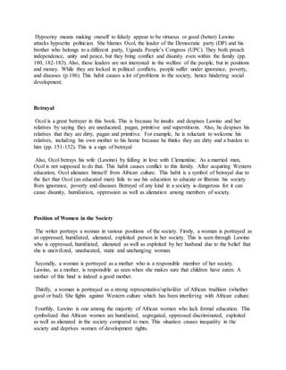 Hypocrisy means making oneself to falsely appear to be virtuous or good (better) Lawino
attacks hypocrite politician. She blames Ocol, the leader of the Democratic party (DP) and his
brother who belongs to a different party, Uganda People’s Congress (UPC). They both preach
independence, unity and peace, but they bring conflict and disunity even within the family (pp.
180, 182-183). Also, these leaders are not interested in the welfare of the people, but in positions
and money. While they are locked in political conflicts, people suffer under ignorance, poverty,
and diseases (p.196). This habit causes a lot of problems to the society, hence hindering social
development.
Betrayal
Ocol is a great betrayer in this book. This is because be insults and despises Lawino and her
relatives by saying they are uneducated, pagan, primitive and superstitions. Also, he despises his
relatives that they are dirty, pagan and primitive. For example, he is reluctant to welcome his
relatives, including his own mother to his home because he thinks they are dirty and a burden to
him (pp. 151-152). This is a sign of betrayal
Also, Ocol betrays his wife (Lawino) by falling in love with Clementine. As a married man,
Ocol is not supposed to do that. This habit causes conflict to this family. After acquiring Western
education, Ocol alienates himself from African culture. This habit is a symbol of betrayal due to
the fact that Ocol (an educated man) fails to use his education to educate or liberate his society
from ignorance, poverty and diseases Betrayal of any kind in a society is dangerous for it can
cause disunity, humiliation, oppression as well as alienation among members of society.
Position of Women in the Society
The writer portrays a woman in various positions of the society. Firstly, a woman is portrayed as
an oppressed, humiliated, alienated, exploited person in her society. This is seen through Lawino
who is oppressed, humiliated, alienated as well as exploited by her husband due to the belief that
she is uncivilized, uneducated, static and unchanging woman.
Secondly, a woman is portrayed as a mother who is a responsible member of her society.
Lawino, as a mother, is responsible as seen when she makes sure that children have eaten. A
mother of this hind is indeed a good mother.
Thirdly, a woman is portrayed as a strong representative/upholder of African tradition (whether
good or bad). She fights against Western culture which has been interfering with African culture.
Fourthly, Lawino is one among the majority of African women who lack formal education. This
symbolized that African women are humiliated, segregated, oppressed discriminated, exploited
as well as alienated in the society compared to men. This situation causes inequality in the
society and deprives women of development rights.
 