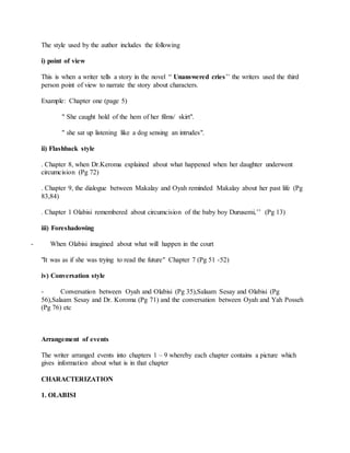 The style used by the author includes the following
i) point of view
This is when a writer tells a story in the novel “ Unanswered cries’’ the writers used the third
person point of view to narrate the story about characters.
Example: Chapter one (page 5)
" She caught hold of the hem of her films/ skirt".
" she sat up listening like a dog sensing an intrudes".
ii) Flashback style
. Chapter 8, when Dr.Keroma explained about what happened when her daughter underwent
circumcision (Pg 72)
. Chapter 9, the dialogue between Makalay and Oyah reminded Makalay about her past life (Pg
83,84)
. Chapter 1 Olabisi remembered about circumcision of the baby boy Durusemi,’’ (Pg 13)
iii) Foreshadowing
- When Olabisi imagined about what will happen in the court
"It was as if she was trying to read the future" Chapter 7 (Pg 51 -52)
iv) Conversation style
- Conversation between Oyah and Olabisi (Pg 35),Salaam Sesay and Olabisi (Pg
56),Salaam Sesay and Dr. Koroma (Pg 71) and the conversation between Oyah and Yah Posseh
(Pg 76) etc
Arrangement of events
The writer arranged events into chapters 1 – 9 whereby each chapter contains a picture which
gives information about what is in that chapter
CHARACTERIZATION
1. OLABISI
 