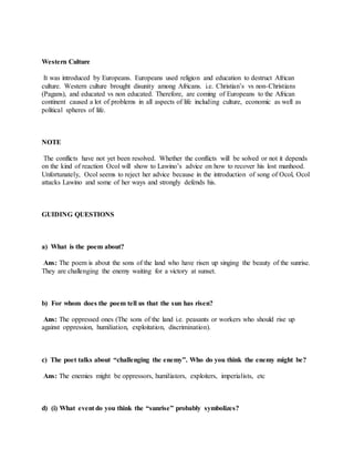 Western Culture
It was introduced by Europeans. Europeans used religion and education to destruct African
culture. Western culture brought disunity among Africans. i.e. Christian’s vs non-Christians
(Pagans), and educated vs non educated. Therefore, are coming of Europeans to the African
continent caused a lot of problems in all aspects of life including culture, economic as well as
political spheres of life.
NOTE
The conflicts have not yet been resolved. Whether the conflicts will be solved or not it depends
on the kind of reaction Ocol will show to Lawino’s advice on how to recover his lost manhood.
Unfortunately, Ocol seems to reject her advice because in the introduction of song of Ocol, Ocol
attacks Lawino and some of her ways and strongly defends his.
GUIDING QUESTIONS
a) What is the poem about?
Ans: The poem is about the sons of the land who have risen up singing the beauty of the sunrise.
They are challenging the enemy waiting for a victory at sunset.
b) For whom does the poem tell us that the sun has risen?
Ans: The oppressed ones (The sons of the land i.e. peasants or workers who should rise up
against oppression, humiliation, exploitation, discrimination).
c) The poet talks about “challenging the enemy”. Who do you think the enemy might be?
Ans: The enemies might be oppressors, humiliators, exploiters, imperialists, etc
d) (i) What event do you think the “sunrise” probably symbolizes?
 