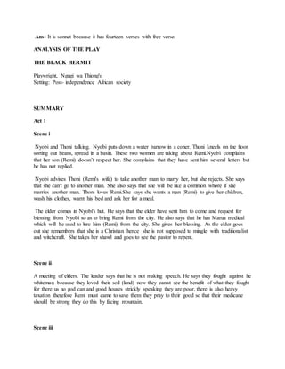 Ans: It is sonnet because it has fourteen verses with free verse.
ANALYSIS OF THE PLAY
THE BLACK HERMIT
Playwright, Ngugi wa Thiong'o
Setting: Post- independence African society
SUMMARY
Act 1
Scene i
Nyobi and Thoni talking. Nyobi puts down a water barrow in a coner. Thoni kneels on the floor
sorting out beans, spread in a basin. These two women are taking about Remi.Nyobi complains
that her son (Remi) doesn’t respect her. She complains that they have sent him several letters but
he has not replied.
Nyobi advises Thoni (Remi's wife) to take another man to marry her, but she rejects. She says
that she can't go to another man. She also says that she will be like a common whore if she
marries another man. Thoni loves Remi.She says she wants a man (Remi) to give her children,
wash his clothes, warm his bed and ask her for a meal.
The elder comes in Nyobi's hut. He says that the elder have sent him to come and request for
blessing from Nyobi so as to bring Remi from the city. He also says that he has Marua medical
which will be used to lure him (Remi) from the city. She gives her blessing. As the elder goes
out she remembers that she is a Christian hence she is not supposed to mingle with traditionalist
and witchcraft. She takes her shawl and goes to see the pastor to repent.
Scene ii
A meeting of elders. The leader says that he is not making speech. He says they fought against he
whiteman because they loved their soil (land) now they canist see the benefit of what they fought
for there us no god can and good houses strickly speaking they are poor, there is also heavy
taxation therefore Remi must came to save them they pray to their good so that their medicane
should be strong they do this by facing mountain.
Scene iii
 