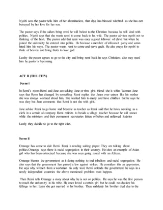 Nyobi sees the pastor tells him of her abomination, that shye has blessed witchraft as she has een
betrayed by her love for her son.
The pastor says if the alders bring remi he will belost to the Christian because he will deal with
polities. Nyobi says that she wants remi to come back to his wife. The pastor advises nyobi not to
thinking of the flesh. The pastor add that remi was once a good follower of chrst, but when he
joined the university he entered into politis. He because a member of africansit party and sotan
hired him his ways. The pastor wants remi to come and serve gach. He also prays for nyobi to
think of heaven and bring thobi to love god.
Lasthy the pastor agrees to go to the city and bring remi back he says Christians also may need
him he pastor is becoming
ACT II (THE CITY)
Scene i
In Remi’s room Remi and Jane are talking Jane or rims girls friend she is white Woman Jane
says that Rems has changed by something Remi replies that Janes over unisex like his mother
she was always wormed about him. She wanted him to many and have children but he says he
was shey but Jane comments that Remi is not she with girls.
Jane advise Remi to go home and become as teacher as Remi said that he hates working as a
clerk in a certain al company Remi reflects to beside a village teacher because he will stance
while the ministers and their permanent secretaries fatten or babes and unflawed Salaries
Lastly they decide to go to the tight club.
Scene ii
Omange has come to visit Remi. Remi is reading suiting paper. They are talking about
politics.Omange says there is racial segregation in their country. He cites an example of Asian
girl who has been ostracized because she was seen going round with an African.
Omange blames the government as it doing nothing to end tribalism and racial segregation. He
also says that the government has passed a law against strikes. He considers this as oppression.
He says why wrench from a workman his only tool. Remi defends the government he says in a
newly independent countries the above mentioned problem must happen.
Then Remi tells Omange a story about why he is not on politics. He says he was the first person
to reach the university in his tribe. He once loved a certain girl but he could not declare his
fellings to her. Later she got married to his brother. Then suddenly his brother died due to the
 
