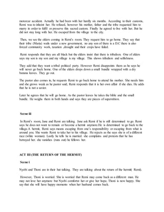 motorcar accident. Actually he had been with her hardly six months. According to their customs,
Remi was to inheint her. He refused, however his mother, father and the tribe requested him to
marry in order to fulfil or preserve this sacred custom. Finally he agreed to live with her. But he
did not stay long with her. He escaped from the village to the city.
Then, we see the elders coming in Remi’s room. They request him to go home. They say that
their tribe (Maria) wails under a new government, no any son of there is a D.C there is also
forced community work, taxation ,drought and their crops have failed.
Remi responds that they are all black but the elders insist that there is tribalism. One of elders
says my son is my son and my village is my village. This shows tribalism and selfishness.
They add that they want a tribal political party. However Remi disappoints them as he says he
will never go back home. One of the elders drops down a small bundle wrapped with a dry
banana leaves. They go out.
The pastor also comes in, he requests Remi to go back home to attend his mother. She needs him
and she grows weak as he pastor said, Remi responds that it is her own affair if she dies. He adds
that he is not a savior.
Later he agrees that he will go home. As the pastor leaves he takes the bible and the small
bundle. He weighs them in both hands and says they are pieces of superstition.
Scene iii
In Remi’s room, Jane and Remi are talking. Jane ask Remi if he is still determined to go. Remi
says he does not want to remain or become a hermit anymore.He is determined to go back to the
village.A hermit, Remi says means escaping from one’s responsibility or escaping from what is
around you. She wants Remi to take her to his village. He rejects as the says she is of a different
race (white woman). Lastly he tells he is married. she complains and protests that he has
betrayed her. she vanishes (runs out) he fellows her.
ACT III (THE RETURN OF THE HERMIT)
Scene i
Nyobi and Thoni are in their hut talking. They are talking about the return of the hermit( Remi).
However, Thoni is worried. She is worried that Remi may come back as a different man. He
may not love her anymore but Nyobi comfortst her or give her hope, Thoni is now happy. She
say that she will have happy moments when her husband comes back.
 