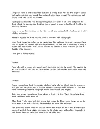 The pastor comes in and assures them that Remi is coming back. Also the first neighbor comes
back and reports that many people have gathered at the village ground. They are dancing and
singing of the man (Remi), their saviour.
Nyobi goes out to see his son. The second neighbor also comes in tell Thoni and pastor that
Remi is back. He also says that Remi has given a speech in which he has blamed the elders for
preaching tribalism.
Later on we see Remi insisting that the elders should unite people, build school and get rid of the
tribalism and racism.
Infront of Nyobi’s hut ,Remi tells the pastor to cooperate with other people.
Also, Remi blames his mother that she manipulated him and made him marry a woman whose
love and loyalty will ever lie with those in grave(Thoni).He adds that he was wrong to marry a
woman who was another’s wife .He also criticize the customs of inherit windows (he calls it
shackles of the Customs).
Thoni goes at nobody notices.
Scene ii
Thoni talks with a woman. she says she can’t stay in this place (in the world). She says that she
has been humiliated by a man she loved (Remi). She has made decision to die rather than being
humiliated
Scene iii
Omage congratulates Remi for attacking tribalism but he tells him (Remi) that the government
must give back the settlers land to Africans illiteracy also ought to be abolished in a year. But
Remi defend the government that people should work on their own progress.
Later on a woman comes in and throw a letter to Remi . It is from Thoni. He reads the letter
which shows that Thoni loves him.
Then Remi ,Nyobi, pastor and other people start looking for Thoni. Nyobi blames his son for
being unfair to his family. She says that education has taught him something.
The pastor also blames Remi that since he entered into politics, he put all trust in himself (on
man) and not God. Remi criticize the pastor that his religion never did anything for people. It
only divided them and made them weak before the white man.
 