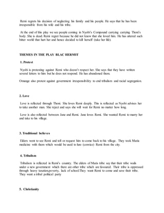 Remi regrets his decision of neglecting his family and his people. He says that he has been
irresponsible from his wife and his tribe.
At the end of this play we see people coming in Nyobi’s Compound carrying carrying Thoni’s
body .She is dead. Remi regret because he did not know that she loved him. He has uttered such
bitter world that hart her and hence decided to kill herself (take her life).
THEMES IN THE PLAY BLAC HERMIT
1. Protest
Nyobi is protesting against Remi who doesn’t respect her. She says that they have written
several letters to him but he does not respond. He has abandoned them.
Omange also protest against government irresponsibility to end tribalism and racial segregation.
2. Love
Love is reflected through Thoni. She loves Remi deeply. This is reflected as Nyobi advises her
to take another man. She reject and says she will wait for Remi no matter how long.
Love is also reflected between Jane and Remi. Jane loves Remi. She wanted Remi to marry her
and take to his village.
3. Traditional believes
Elders went to see Remi and tell or request him to come back to his village. They took Maria
medicine with them which would be used to lure (convice) Remi from the city.
4. Tribalism
Tribalism is reflected in Remi’s country. The elders of Maris tribe say that their tribe wails
under a new government which there are other tribe which are favoured. Their tribe is oppressed
through heavy taxation,poverty, lack of school.They want Remi to come and save their tribe.
They want a tribal political party
5. Christianity
 
