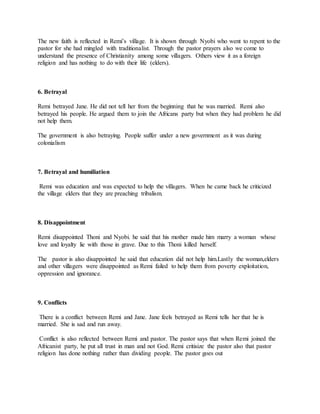 The new faith is reflected in Remi’s village. It is shown through Nyobi who went to repent to the
pastor for she had mingled with traditionalist. Through the pastor prayers also we come to
understand the presence of Christianity among some villagers. Others view it as a foreign
religion and has nothing to do with their life (elders).
6. Betrayal
Remi betrayed Jane. He did not tell her from the beginning that he was married. Remi also
betrayed his people. He argued them to join the Africans party but when they had problem he did
not help them.
The government is also betraying. People suffer under a new government as it was during
colonialism
7. Betrayal and humiliation
Remi was education and was expected to help the villagers. When he came back he criticized
the village elders that they are preaching tribalism.
8. Disappointment
Remi disappointed Thoni and Nyobi. he said that his mother made him marry a woman whose
love and loyalty lie with those in grave. Due to this Thoni killed herself.
The pastor is also disappointed he said that education did not help him.Lastly the woman,elders
and other villagers were disappointed as Remi failed to help them from poverty exploitation,
oppression and ignorance.
9. Conflicts
There is a conflict between Remi and Jane. Jane feels betrayed as Remi tells her that he is
married. She is sad and run away.
Conflict is also reflected between Remi and pastor. The pastor says that when Remi joined the
Africanist party, he put all trust in man and not God. Remi critisize the pastor also that pastor
religion has done nothing rather than dividing people. The pastor goes out
 