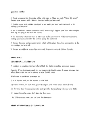 Questions on Plays
1. Would you agree that the coming of the white man to Africa has made "Things fall apart?"
Support your answers with evidence from two books you have read.
2. To what extent have conflicts portrayed in two books you have read contributed to the
readings you have read.
3. Are all traditional customs and values useful to a society? Support your ideas with examples
from any two play yo did under the section.
4. The personality of an individual is influenced by this environment. With reference to two
readings you have done under this section, justify this statement.
5. Discuss the social and economic factors which held together the African communities in the
two readings you have red.
6. Discuss how different writers have portrayed the role of women in African Societies
STRUCTURE
CONDITIONAL SENTENCES
A condition is something that has to be fulfilled first before something else could happen.
Example: If you don’t pay school fees you cannot write English exam (It means you must pay
school fees so that you can be allowed to write English exam)
Words used in conditional sentences are:
(i) If: If the rain stops, we will be able to work hard.
(ii) Unless: Unless you work hard, you will not pass your exams (unless means If not)
(iii) Provided that: You can come to the party provided that you bring with your own drinks
(iv) Incase: Incase he comes don’t leave the door open.
i.e. (If he does not come, you can leave the door open)
TYPES OF CONDITIONAL SENTENCES
 