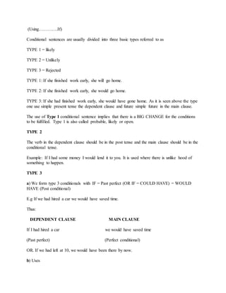 (Using………….If)
Conditional sentences are usually divided into three basic types referred to as
TYPE 1 = likely
TYPE 2 = Unlikely
TYPE 3 = Rejected
TYPE 1: If she finished work early, she will go home.
TYPE 2: If she finished work early, she would go home.
TYPE 3: If she had finished work early, she would have gone home. As it is seen above the type
one use simple present tense the dependent clause and future simple future in the main clause.
The use of Type 1 conditional sentence implies that there is a BIG CHANGE for the conditions
to be fulfilled. Type 1 is also called probable, likely or open.
TYPE 2
The verb in the dependent clause should be in the post tense and the main clause should be in the
conditional tense.
Example: If I had some money I would lend it to you. It is used where there is unlike hood of
something to happen.
TYPE 3
a) We form type 3 conditionals with IF = Past perfect (OR IF = COULD HAVE) = WOULD
HAVE (Post conditional)
E.g If we had hired a car we would have saved time.
Thus:
DEPENDENT CLAUSE MAIN CLAUSE
If I had hired a car we would have saved time
(Past perfect) (Perfect conditional)
OR. If we had left at 10, we would have been there by now.
b) Uses
 