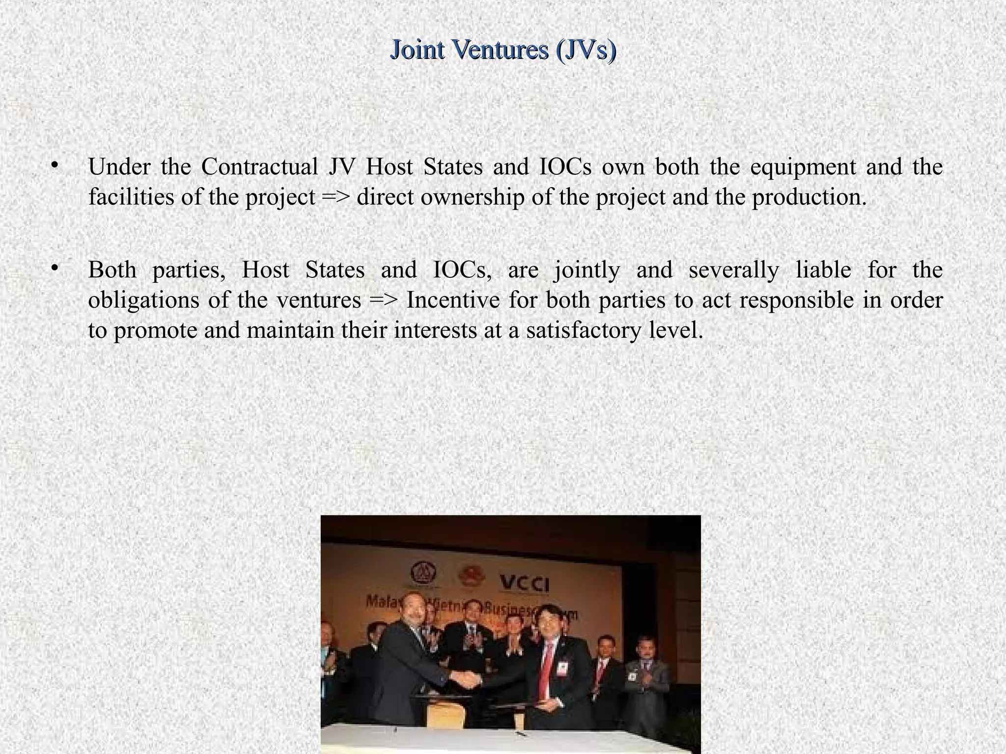 Joint Ventures (JVs)



•   Under the Contractual JV Host States and IOCs own both the equipment and the
    facilities of the project => direct ownership of the project and the production.

•   Both parties, Host States and IOCs, are jointly and severally liable for the
    obligations of the ventures => Incentive for both parties to act responsible in order
    to promote and maintain their interests at a satisfactory level.
 