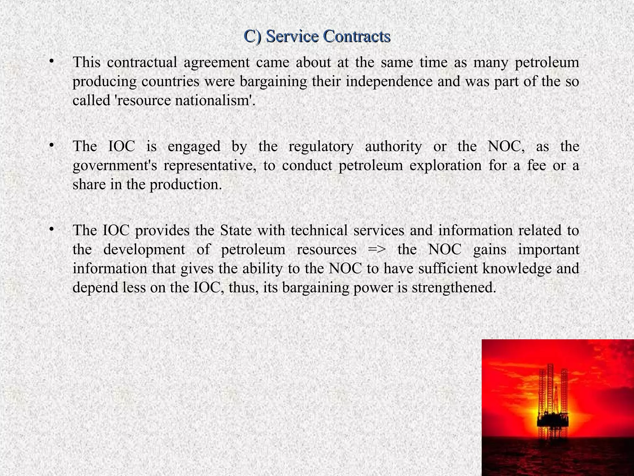 C) Service Contracts
•   This contractual agreement came about at the same time as many petroleum
    producing countries were bargaining their independence and was part of the so
    called 'resource nationalism'.

•   The IOC is engaged by the regulatory authority or the NOC, as the
    government's representative, to conduct petroleum exploration for a fee or a
    share in the production.

•   The IOC provides the State with technical services and information related to
    the development of petroleum resources => the NOC gains important
    information that gives the ability to the NOC to have sufficient knowledge and
    depend less on the IOC, thus, its bargaining power is strengthened.
 