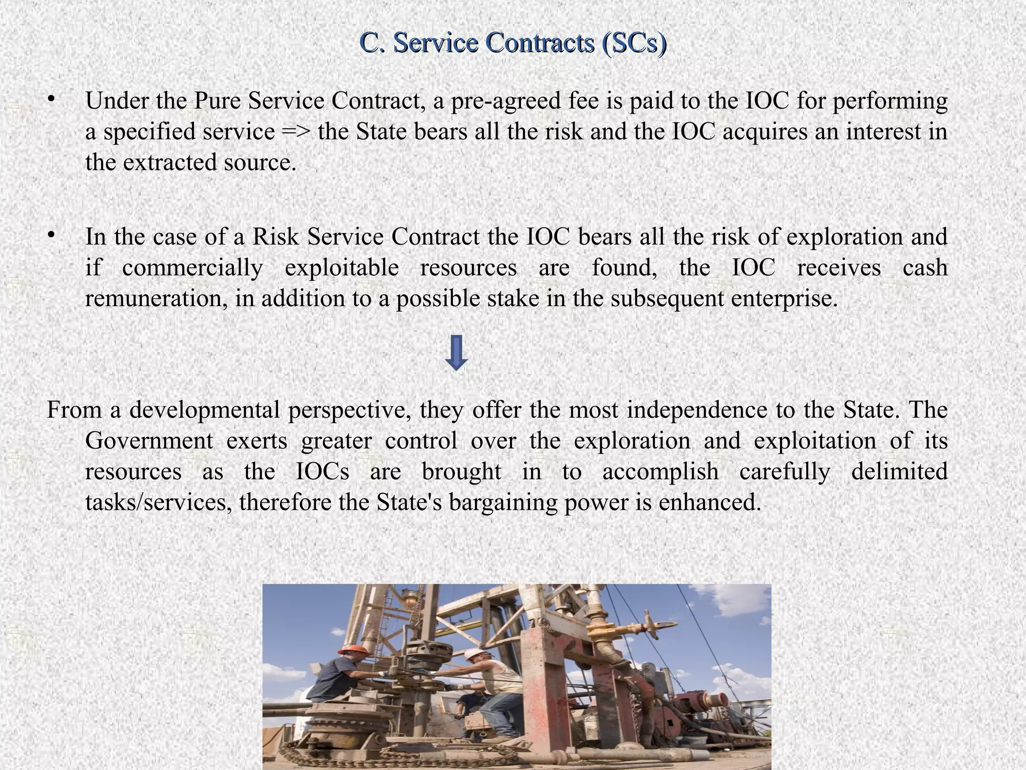 C. Service Contracts (SCs)
•   Under the Pure Service Contract, a pre-agreed fee is paid to the IOC for performing
    a specified service => the State bears all the risk and the IOC acquires an interest in
    the extracted source.

•   In the case of a Risk Service Contract the IOC bears all the risk of exploration and
    if commercially exploitable resources are found, the IOC receives cash
    remuneration, in addition to a possible stake in the subsequent enterprise.



From a developmental perspective, they offer the most independence to the State. The
   Government exerts greater control over the exploration and exploitation of its
   resources as the IOCs are brought in to accomplish carefully delimited
   tasks/services, therefore the State's bargaining power is enhanced.
 