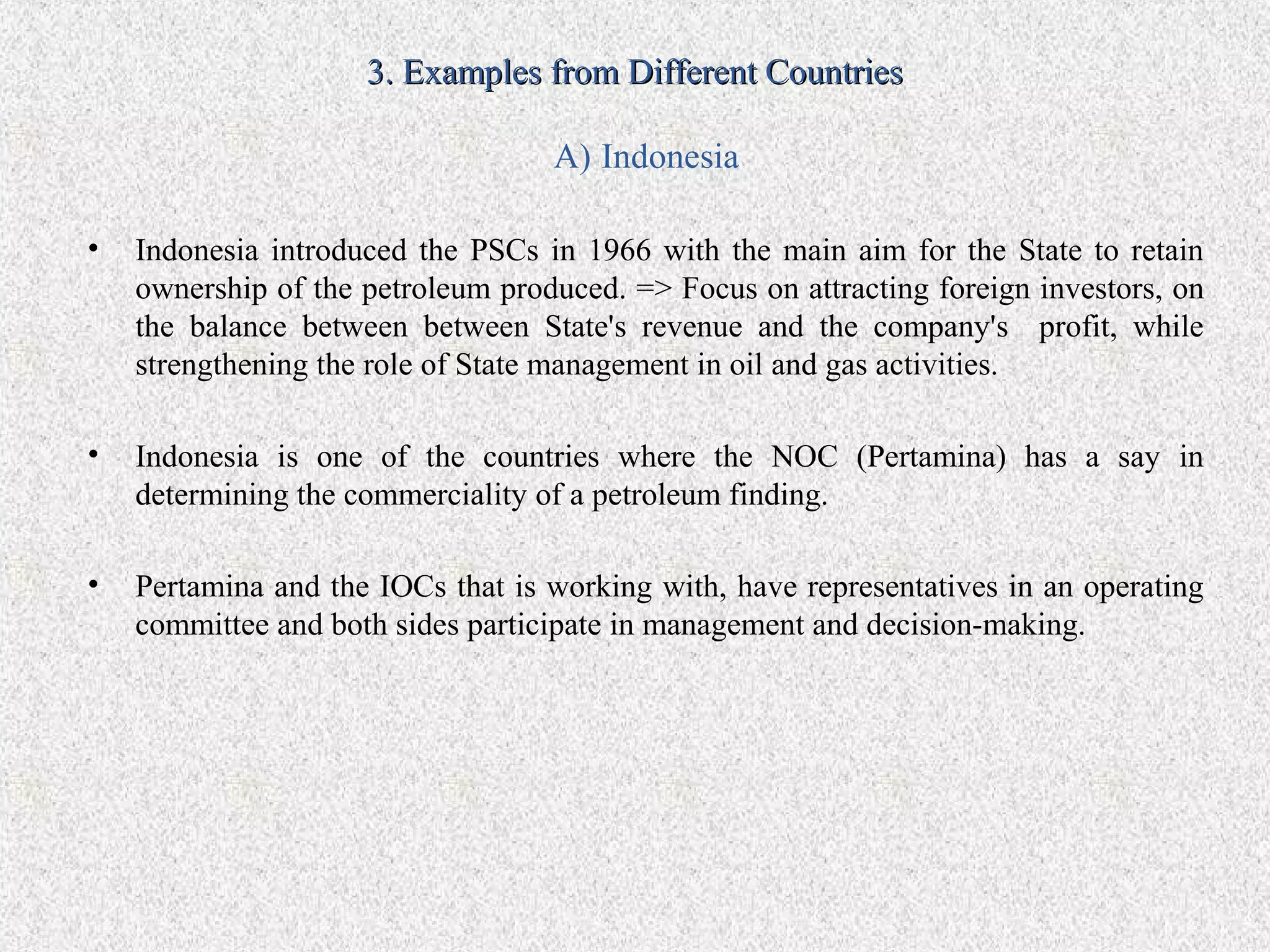 3. Examples from Different Countries

                                   A) Indonesia

•   Indonesia introduced the PSCs in 1966 with the main aim for the State to retain
    ownership of the petroleum produced. => Focus on attracting foreign investors, on
    the balance between between State's revenue and the company's profit, while
    strengthening the role of State management in oil and gas activities.

•   Indonesia is one of the countries where the NOC (Pertamina) has a say in
    determining the commerciality of a petroleum finding.

•   Pertamina and the IOCs that is working with, have representatives in an operating
    committee and both sides participate in management and decision-making.
 