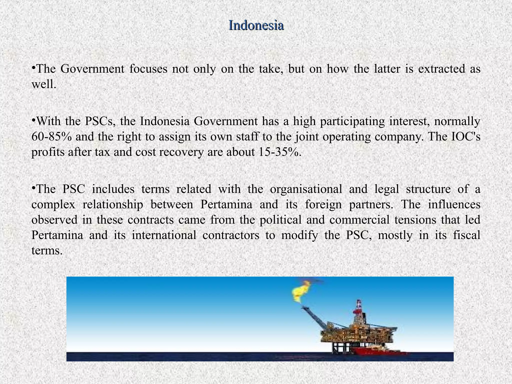 Indonesia

•The Government focuses not only on the take, but on how the latter is extracted as
well.

•With the PSCs, the Indonesia Government has a high participating interest, normally
60-85% and the right to assign its own staff to the joint operating company. The IOC's
profits after tax and cost recovery are about 15-35%.

•The PSC includes terms related with the organisational and legal structure of a
complex relationship between Pertamina and its foreign partners. The influences
observed in these contracts came from the political and commercial tensions that led
Pertamina and its international contractors to modify the PSC, mostly in its fiscal
terms.
 