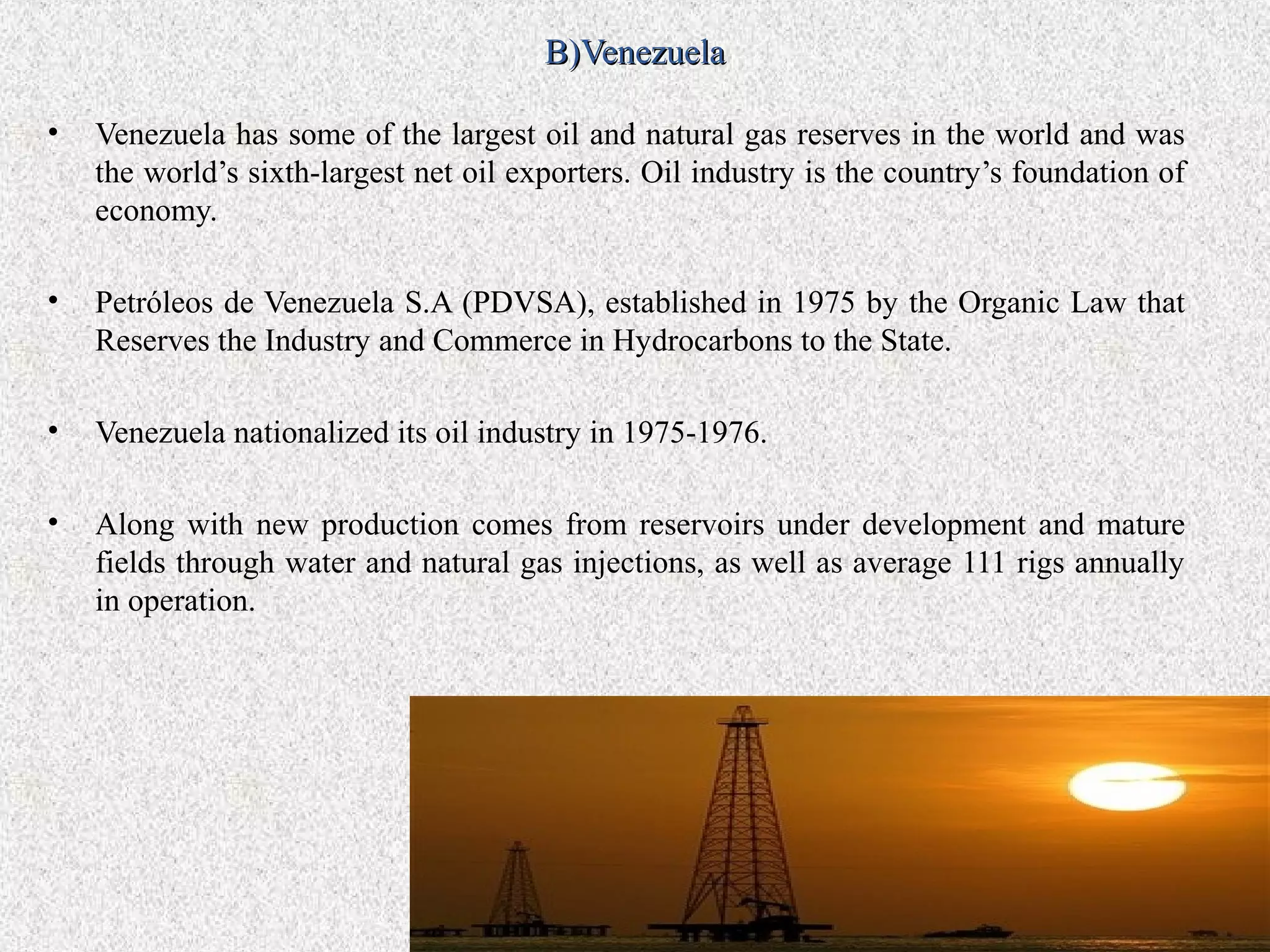 B)Venezuela

•   Venezuela has some of the largest oil and natural gas reserves in the world and was
    the world’s sixth-largest net oil exporters. Oil industry is the country’s foundation of
    economy.

•   Petróleos de Venezuela S.A (PDVSA), established in 1975 by the Organic Law that
    Reserves the Industry and Commerce in Hydrocarbons to the State.

•   Venezuela nationalized its oil industry in 1975-1976.

•   Along with new production comes from reservoirs under development and mature
    fields through water and natural gas injections, as well as average 111 rigs annually
    in operation.
 