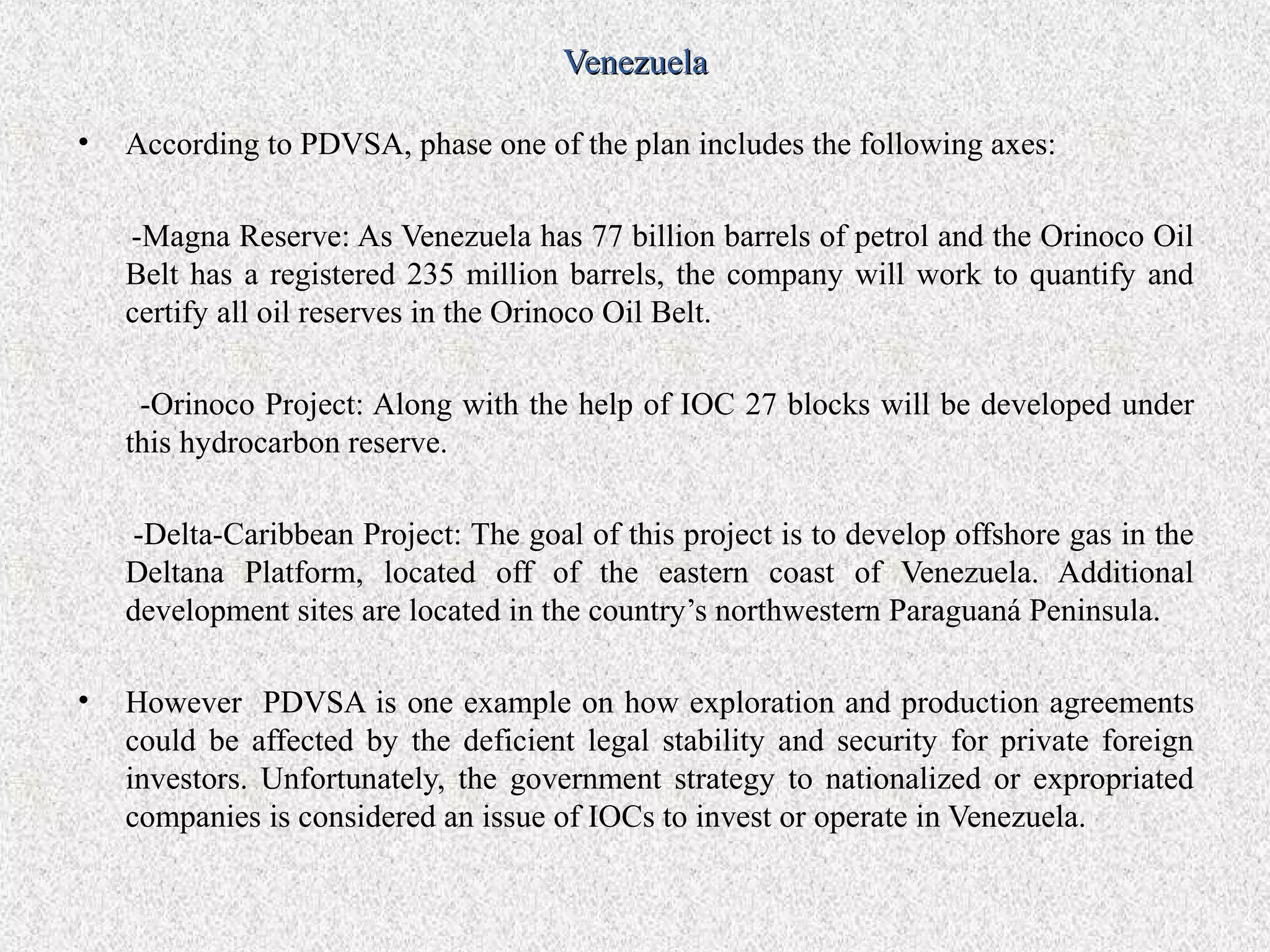 Venezuela

•   According to PDVSA, phase one of the plan includes the following axes:

    -Magna Reserve: As Venezuela has 77 billion barrels of petrol and the Orinoco Oil
    Belt has a registered 235 million barrels, the company will work to quantify and
    certify all oil reserves in the Orinoco Oil Belt.

     -Orinoco Project: Along with the help of IOC 27 blocks will be developed under
    this hydrocarbon reserve.

    -Delta-Caribbean Project: The goal of this project is to develop offshore gas in the
    Deltana Platform, located off of the eastern coast of Venezuela. Additional
    development sites are located in the country’s northwestern Paraguaná Peninsula.

•   However PDVSA is one example on how exploration and production agreements
    could be affected by the deficient legal stability and security for private foreign
    investors. Unfortunately, the government strategy to nationalized or expropriated
    companies is considered an issue of IOCs to invest or operate in Venezuela.
 