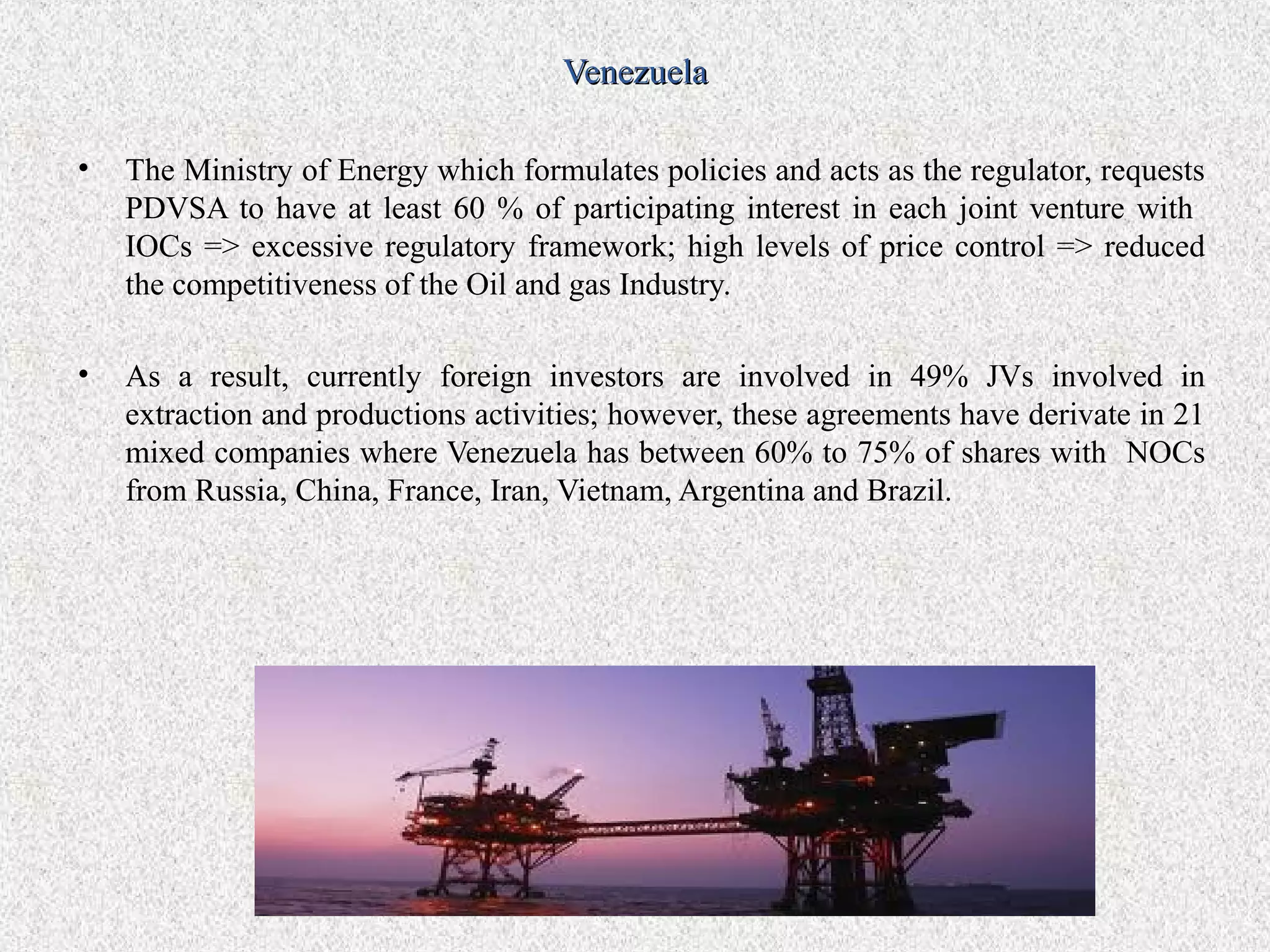 Venezuela

•   The Ministry of Energy which formulates policies and acts as the regulator, requests
    PDVSA to have at least 60 % of participating interest in each joint venture with
    IOCs => excessive regulatory framework; high levels of price control => reduced
    the competitiveness of the Oil and gas Industry.

•   As a result, currently foreign investors are involved in 49% JVs involved in
    extraction and productions activities; however, these agreements have derivate in 21
    mixed companies where Venezuela has between 60% to 75% of shares with NOCs
    from Russia, China, France, Iran, Vietnam, Argentina and Brazil.
 