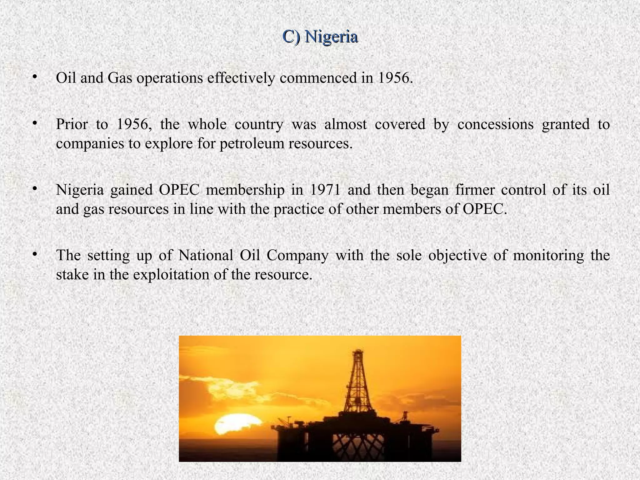 C) Nigeria

•   Oil and Gas operations effectively commenced in 1956.

•   Prior to 1956, the whole country was almost covered by concessions granted to
    companies to explore for petroleum resources.

•   Nigeria gained OPEC membership in 1971 and then began firmer control of its oil
    and gas resources in line with the practice of other members of OPEC.

•   The setting up of National Oil Company with the sole objective of monitoring the
    stake in the exploitation of the resource.
 