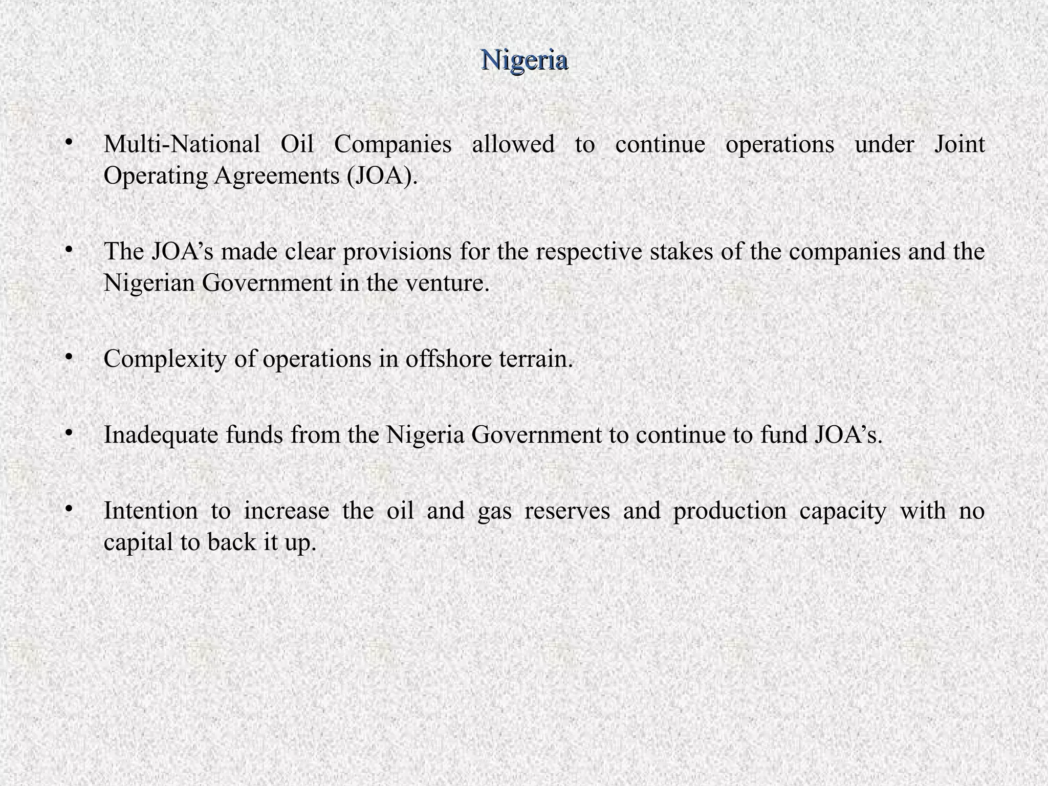 Nigeria

•   Multi-National Oil Companies allowed to continue operations under Joint
    Operating Agreements (JOA).

•   The JOA’s made clear provisions for the respective stakes of the companies and the
    Nigerian Government in the venture.

•   Complexity of operations in offshore terrain.

•   Inadequate funds from the Nigeria Government to continue to fund JOA’s.

•   Intention to increase the oil and gas reserves and production capacity with no
    capital to back it up.
 