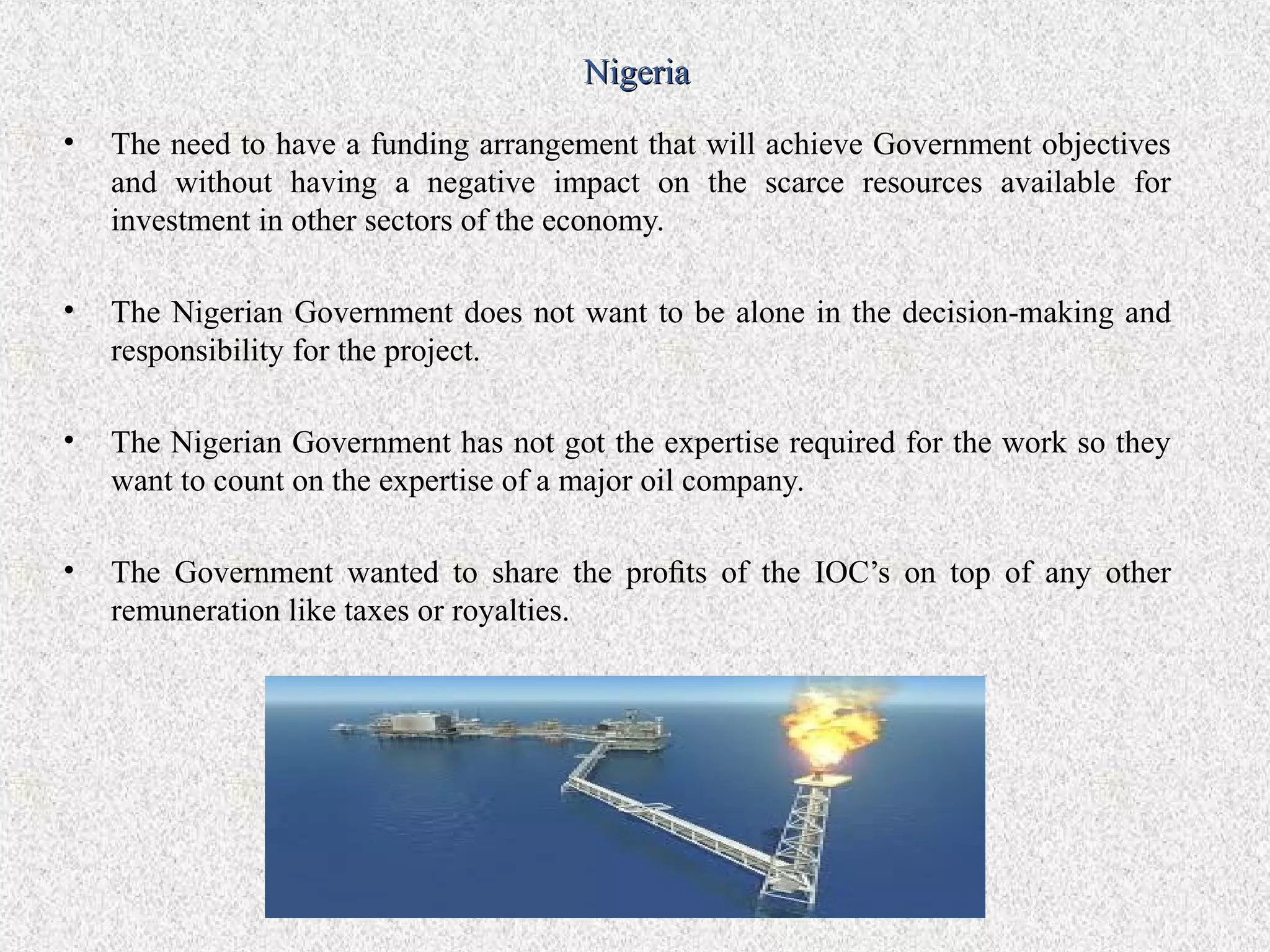 Nigeria
•   The need to have a funding arrangement that will achieve Government objectives
    and without having a negative impact on the scarce resources available for
    investment in other sectors of the economy.

•   The Nigerian Government does not want to be alone in the decision-making and
    responsibility for the project.

•   The Nigerian Government has not got the expertise required for the work so they
    want to count on the expertise of a major oil company.

•   The Government wanted to share the proﬁts of the IOC’s on top of any other
    remuneration like taxes or royalties.
 
