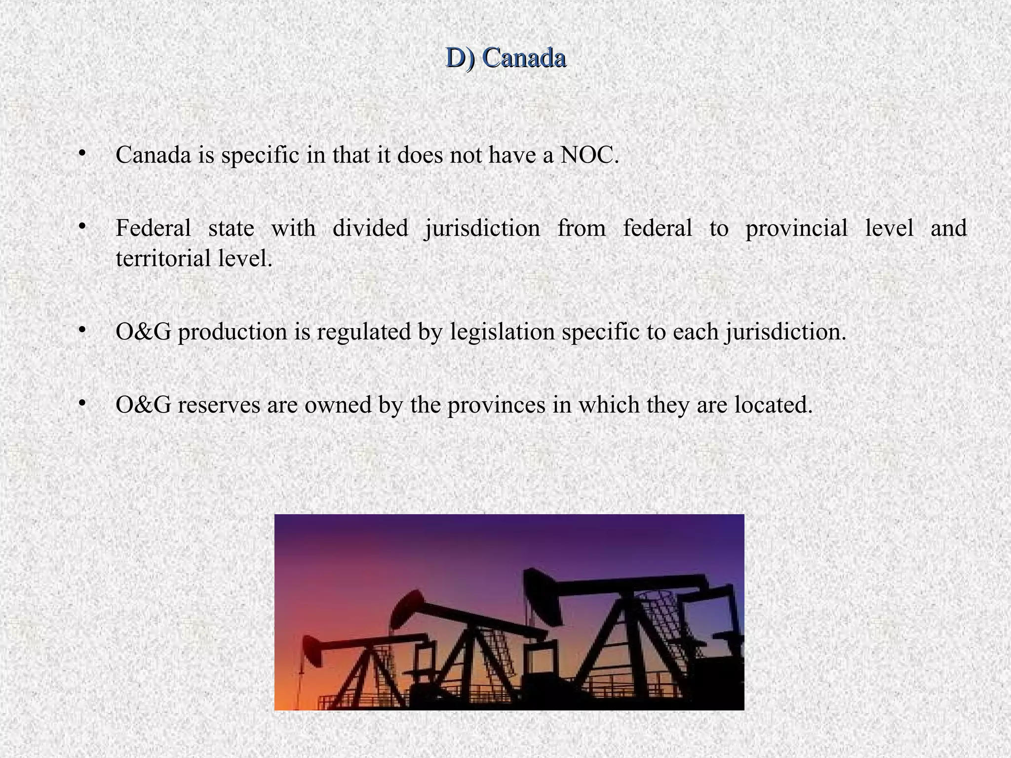 D) Canada


•   Canada is specific in that it does not have a NOC.

•   Federal state with divided jurisdiction from federal to provincial level and
    territorial level.

•   O&G production is regulated by legislation specific to each jurisdiction.

•   O&G reserves are owned by the provinces in which they are located.
 