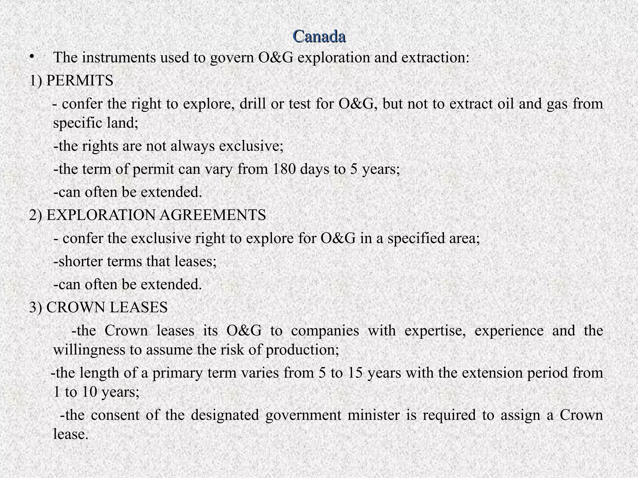 Canada
• The instruments used to govern O&G exploration and extraction:
1) PERMITS
    - confer the right to explore, drill or test for O&G, but not to extract oil and gas from
    specific land;
    -the rights are not always exclusive;
    -the term of permit can vary from 180 days to 5 years;
    -can often be extended.
2) EXPLORATION AGREEMENTS
    - confer the exclusive right to explore for O&G in a specified area;
    -shorter terms that leases;
    -can often be extended.
3) CROWN LEASES
        -the Crown leases its O&G to companies with expertise, experience and the
    willingness to assume the risk of production;
   -the length of a primary term varies from 5 to 15 years with the extension period from
    1 to 10 years;
      -the consent of the designated government minister is required to assign a Crown
    lease.
 