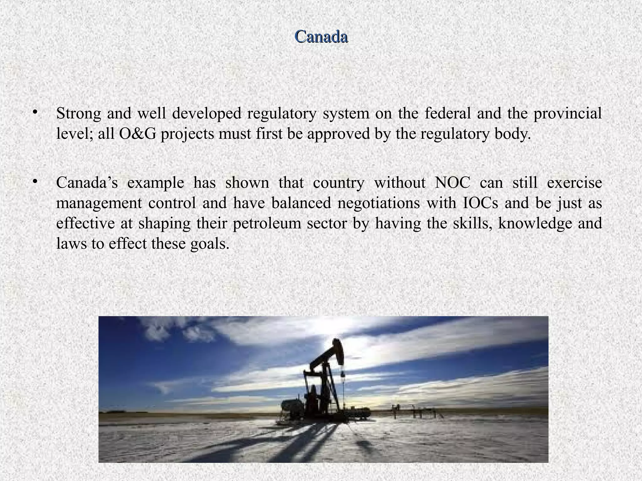 Canada



•   Strong and well developed regulatory system on the federal and the provincial
    level; all O&G projects must first be approved by the regulatory body.

•   Canada’s example has shown that country without NOC can still exercise
    management control and have balanced negotiations with IOCs and be just as
    effective at shaping their petroleum sector by having the skills, knowledge and
    laws to effect these goals.
 