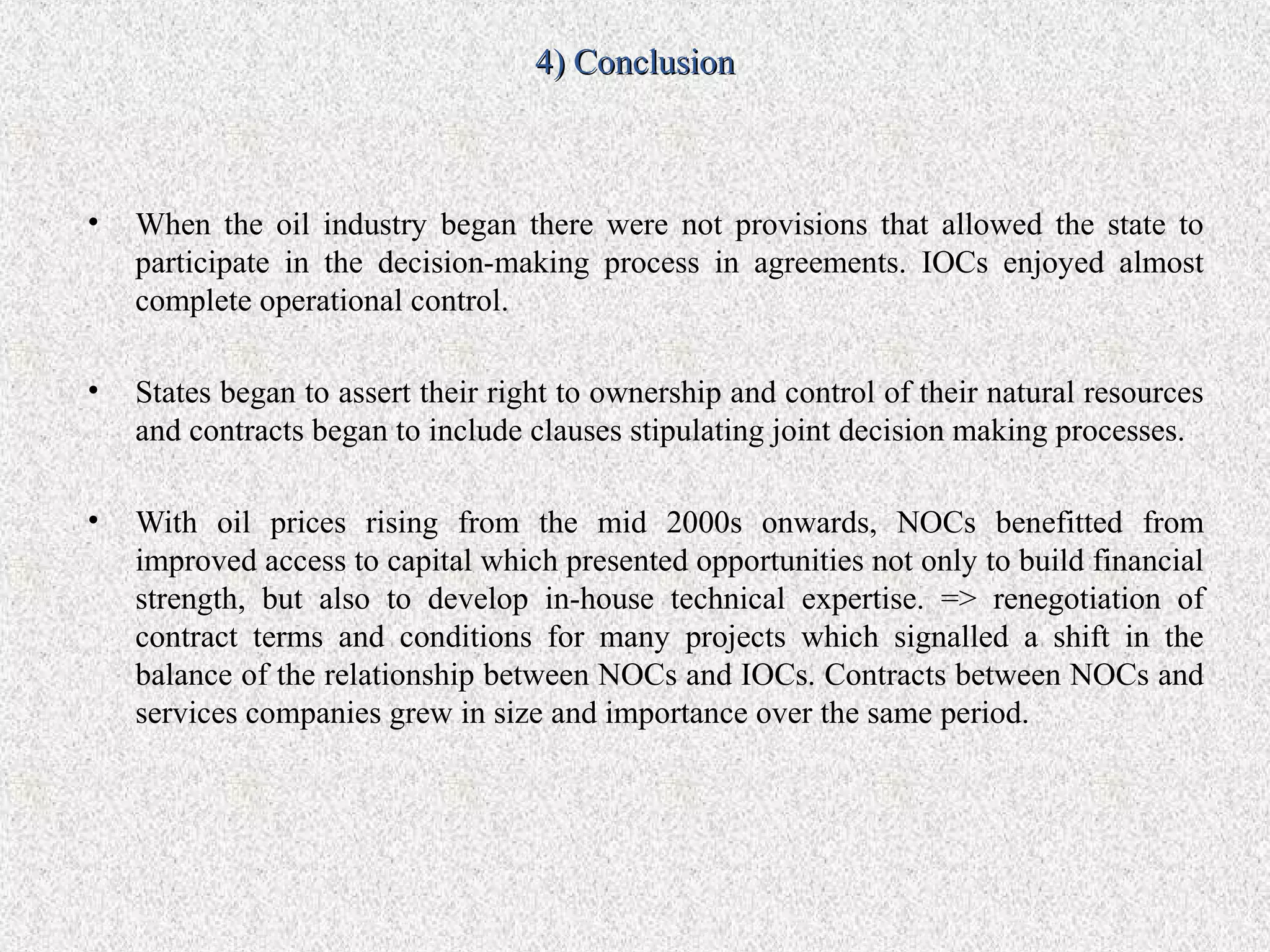 4) Conclusion



•   When the oil industry began there were not provisions that allowed the state to
    participate in the decision-making process in agreements. IOCs enjoyed almost
    complete operational control.

•   States began to assert their right to ownership and control of their natural resources
    and contracts began to include clauses stipulating joint decision making processes.

•   With oil prices rising from the mid 2000s onwards, NOCs benefitted from
    improved access to capital which presented opportunities not only to build financial
    strength, but also to develop in-house technical expertise. => renegotiation of
    contract terms and conditions for many projects which signalled a shift in the
    balance of the relationship between NOCs and IOCs. Contracts between NOCs and
    services companies grew in size and importance over the same period.
 