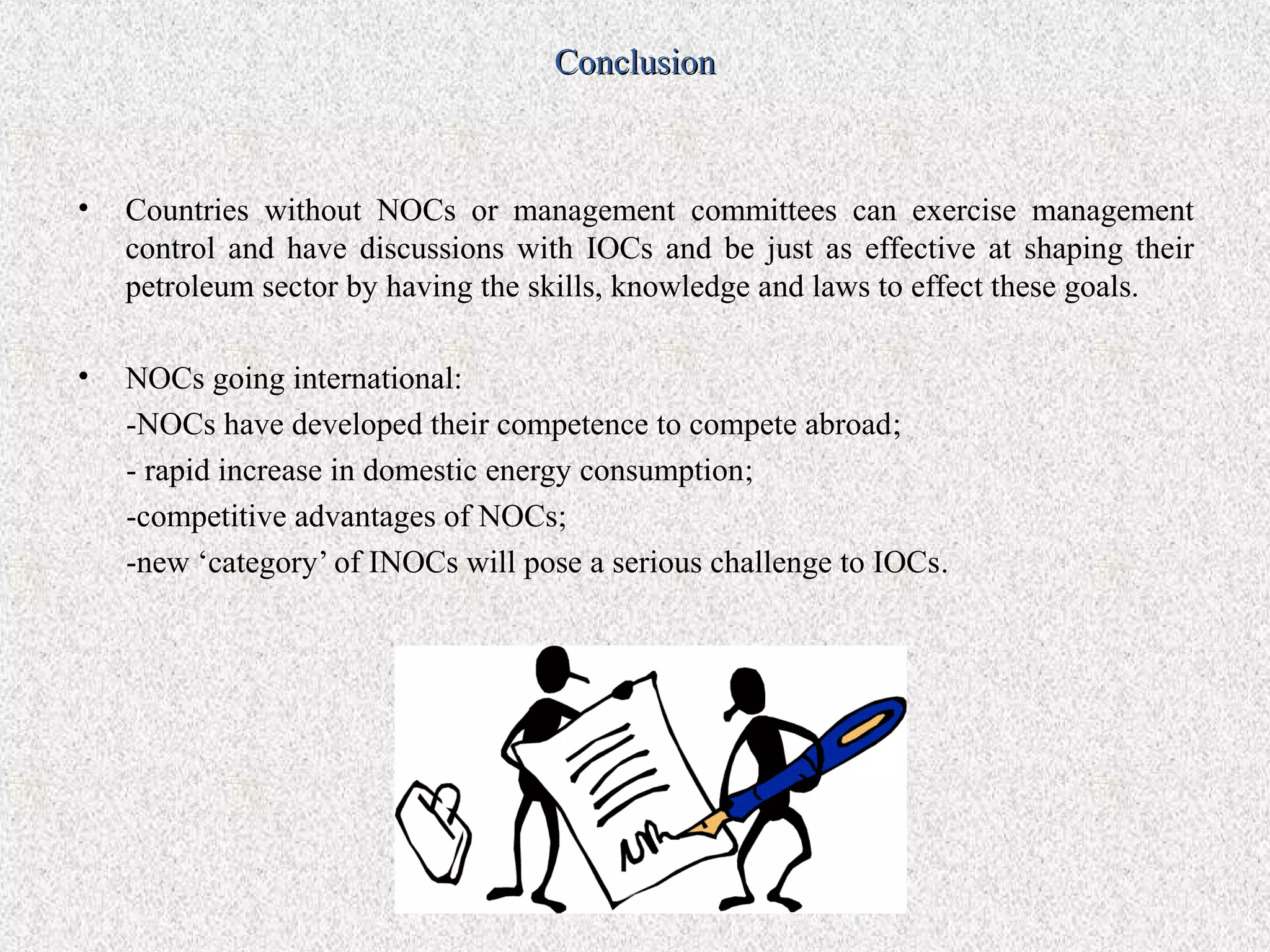 Conclusion



•   Countries without NOCs or management committees can exercise management
    control and have discussions with IOCs and be just as effective at shaping their
    petroleum sector by having the skills, knowledge and laws to effect these goals.

•   NOCs going international:
    -NOCs have developed their competence to compete abroad;
    - rapid increase in domestic energy consumption;
    -competitive advantages of NOCs;
    -new ‘category’ of INOCs will pose a serious challenge to IOCs.
 
