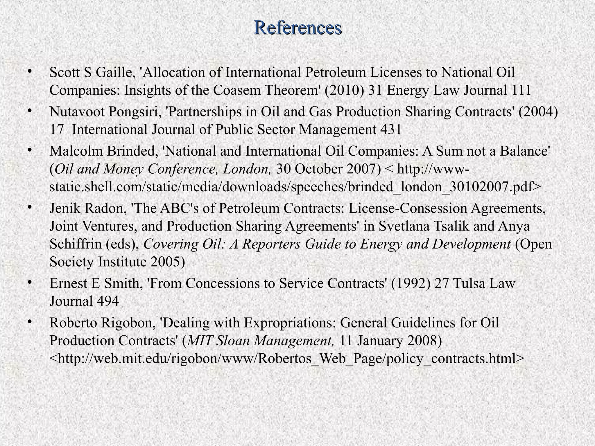 References

•   Scott S Gaille, 'Allocation of International Petroleum Licenses to National Oil
    Companies: Insights of the Coasem Theorem' (2010) 31 Energy Law Journal 111
•   Nutavoot Pongsiri, 'Partnerships in Oil and Gas Production Sharing Contracts' (2004)
    17 International Journal of Public Sector Management 431
•   Malcolm Brinded, 'National and International Oil Companies: A Sum not a Balance'
    (Oil and Money Conference, London, 30 October 2007) < http://www-
    static.shell.com/static/media/downloads/speeches/brinded_london_30102007.pdf>
•   Jenik Radon, 'The ABC's of Petroleum Contracts: License-Consession Agreements,
    Joint Ventures, and Production Sharing Agreements' in Svetlana Tsalik and Anya
    Schiffrin (eds), Covering Oil: A Reporters Guide to Energy and Development (Open
    Society Institute 2005)
•   Ernest E Smith, 'From Concessions to Service Contracts' (1992) 27 Tulsa Law
    Journal 494
•   Roberto Rigobon, 'Dealing with Expropriations: General Guidelines for Oil
    Production Contracts' (MIT Sloan Management, 11 January 2008)
    <http://web.mit.edu/rigobon/www/Robertos_Web_Page/policy_contracts.html>
 