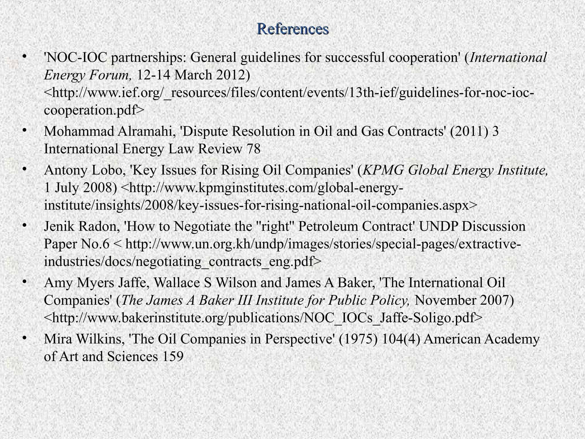 References
•   'NOC-IOC partnerships: General guidelines for successful cooperation' (International
    Energy Forum, 12-14 March 2012)
    <http://www.ief.org/_resources/files/content/events/13th-ief/guidelines-for-noc-ioc-
    cooperation.pdf>
•   Mohammad Alramahi, 'Dispute Resolution in Oil and Gas Contracts' (2011) 3
    International Energy Law Review 78
•   Antony Lobo, 'Key Issues for Rising Oil Companies' (KPMG Global Energy Institute,
    1 July 2008) <http://www.kpmginstitutes.com/global-energy-
    institute/insights/2008/key-issues-for-rising-national-oil-companies.aspx>
•   Jenik Radon, 'How to Negotiate the ''right'' Petroleum Contract' UNDP Discussion
    Paper No.6 < http://www.un.org.kh/undp/images/stories/special-pages/extractive-
    industries/docs/negotiating_contracts_eng.pdf>
•   Amy Myers Jaffe, Wallace S Wilson and James A Baker, 'The International Oil
    Companies' (The James A Baker III Institute for Public Policy, November 2007)
    <http://www.bakerinstitute.org/publications/NOC_IOCs_Jaffe-Soligo.pdf>
•   Mira Wilkins, 'The Oil Companies in Perspective' (1975) 104(4) American Academy
    of Art and Sciences 159
 