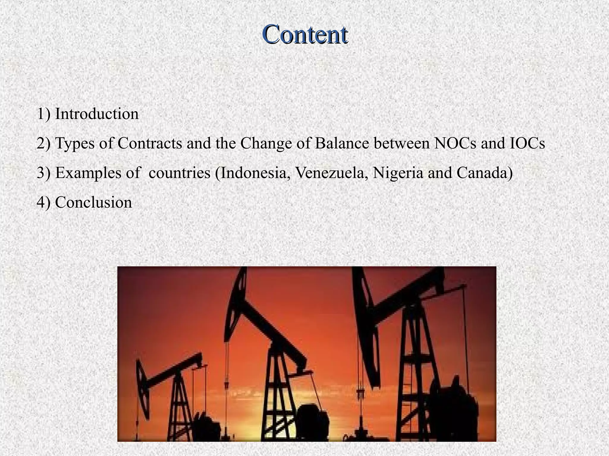 Content

1) Introduction
2) Types of Contracts and the Change of Balance between NOCs and IOCs
3) Examples of countries (Indonesia, Venezuela, Nigeria and Canada)
4) Conclusion
 