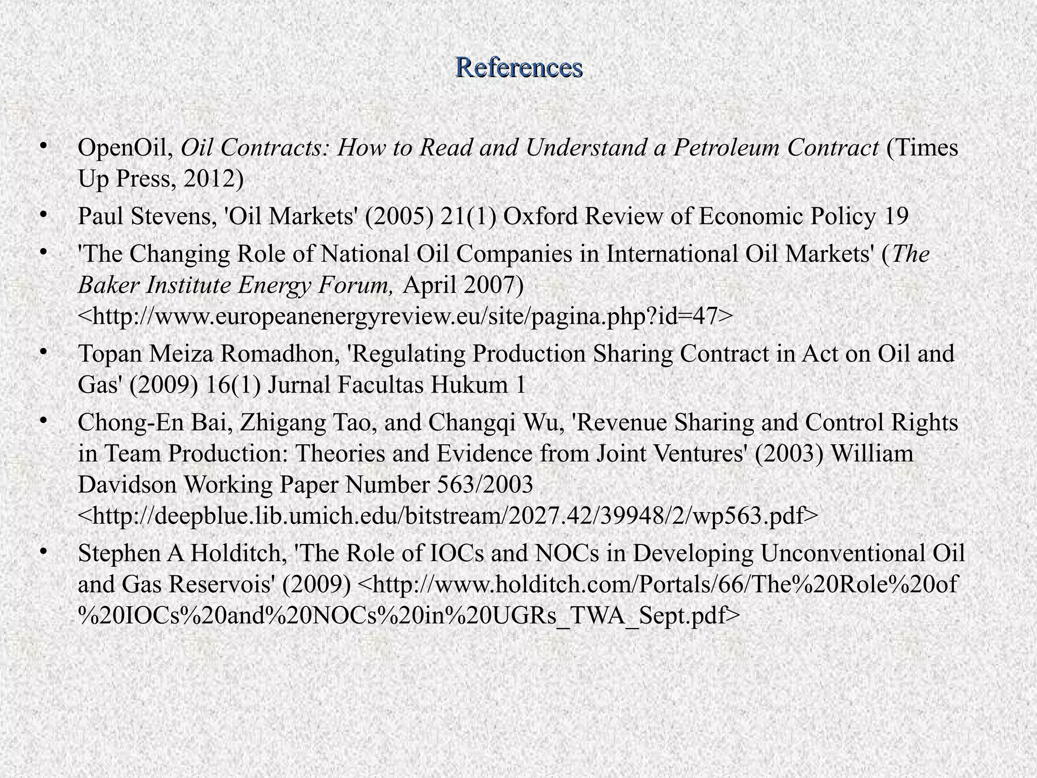 References

•   OpenOil, Oil Contracts: How to Read and Understand a Petroleum Contract (Times
    Up Press, 2012)
•   Paul Stevens, 'Oil Markets' (2005) 21(1) Oxford Review of Economic Policy 19
•   'The Changing Role of National Oil Companies in International Oil Markets' (The
    Baker Institute Energy Forum, April 2007)
    <http://www.europeanenergyreview.eu/site/pagina.php?id=47>
•   Topan Meiza Romadhon, 'Regulating Production Sharing Contract in Act on Oil and
    Gas' (2009) 16(1) Jurnal Facultas Hukum 1
•   Chong-En Bai, Zhigang Tao, and Changqi Wu, 'Revenue Sharing and Control Rights
    in Team Production: Theories and Evidence from Joint Ventures' (2003) William
    Davidson Working Paper Number 563/2003
    <http://deepblue.lib.umich.edu/bitstream/2027.42/39948/2/wp563.pdf>
•   Stephen A Holditch, 'The Role of IOCs and NOCs in Developing Unconventional Oil
    and Gas Reservois' (2009) <http://www.holditch.com/Portals/66/The%20Role%20of
    %20IOCs%20and%20NOCs%20in%20UGRs_TWA_Sept.pdf>
 