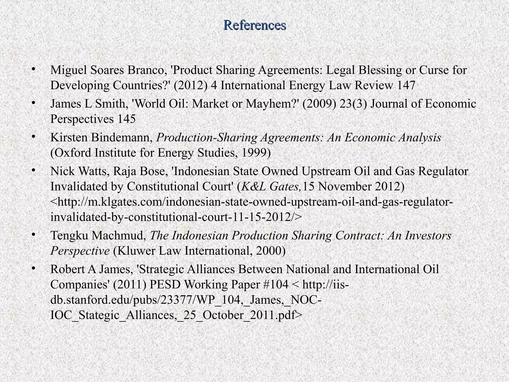 References


•   Miguel Soares Branco, 'Product Sharing Agreements: Legal Blessing or Curse for
    Developing Countries?' (2012) 4 International Energy Law Review 147
•   James L Smith, 'World Oil: Market or Mayhem?' (2009) 23(3) Journal of Economic
    Perspectives 145
•   Kirsten Bindemann, Production-Sharing Agreements: An Economic Analysis
    (Oxford Institute for Energy Studies, 1999)
•   Nick Watts, Raja Bose, 'Indonesian State Owned Upstream Oil and Gas Regulator
    Invalidated by Constitutional Court' (K&L Gates,15 November 2012)
    <http://m.klgates.com/indonesian-state-owned-upstream-oil-and-gas-regulator-
    invalidated-by-constitutional-court-11-15-2012/>
•   Tengku Machmud, The Indonesian Production Sharing Contract: An Investors
    Perspective (Kluwer Law International, 2000)
•   Robert A James, 'Strategic Alliances Between National and International Oil
    Companies' (2011) PESD Working Paper #104 < http://iis-
    db.stanford.edu/pubs/23377/WP_104,_James,_NOC-
    IOC_Stategic_Alliances,_25_October_2011.pdf>
 