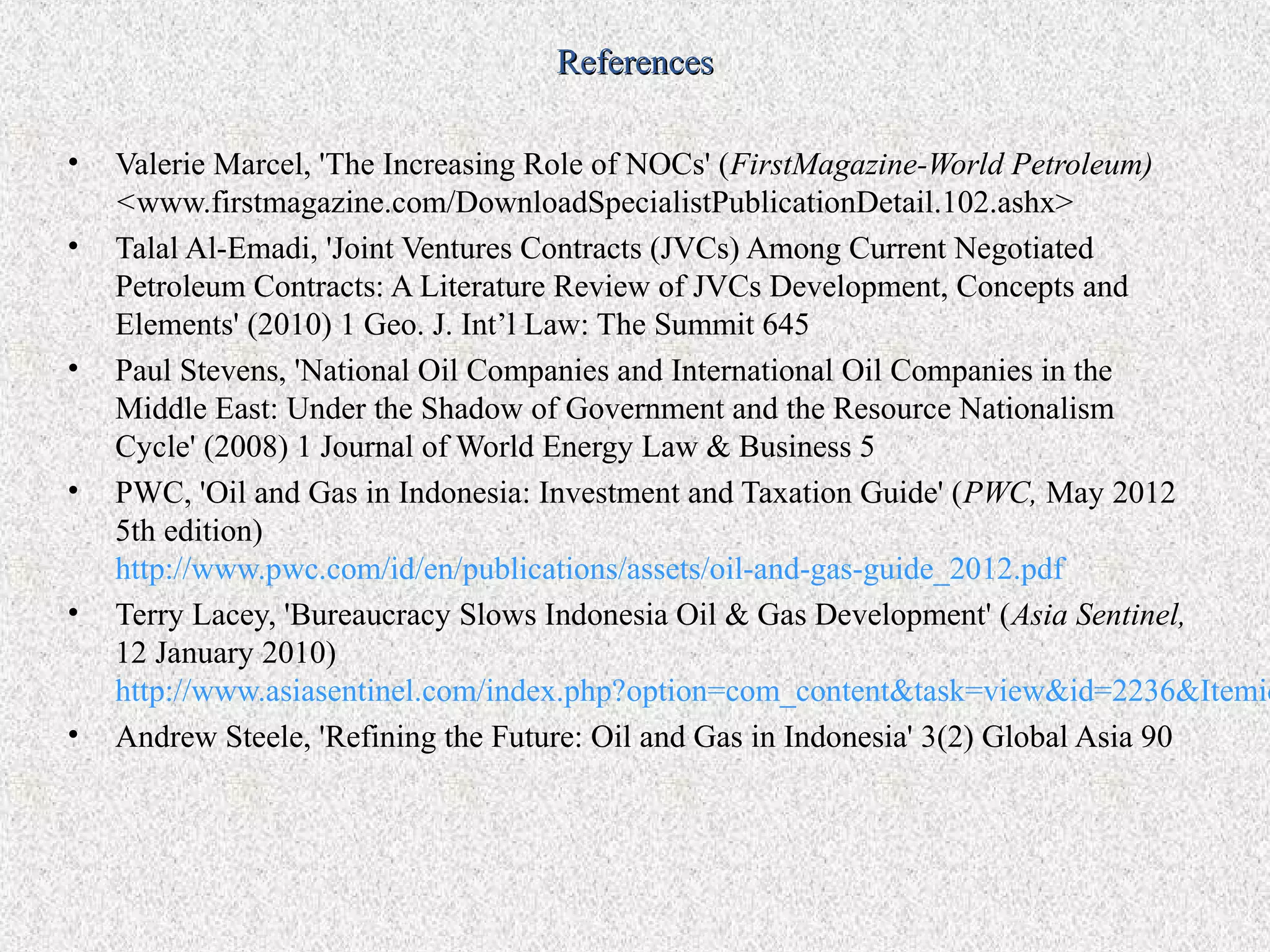 References

•   Valerie Marcel, 'The Increasing Role of NOCs' (FirstMagazine-World Petroleum)
    <www.firstmagazine.com/DownloadSpecialistPublicationDetail.102.ashx>
•   Talal Al-Emadi, 'Joint Ventures Contracts (JVCs) Among Current Negotiated
    Petroleum Contracts: A Literature Review of JVCs Development, Concepts and
    Elements' (2010) 1 Geo. J. Int’l Law: The Summit 645
•   Paul Stevens, 'National Oil Companies and International Oil Companies in the
    Middle East: Under the Shadow of Government and the Resource Nationalism
    Cycle' (2008) 1 Journal of World Energy Law & Business 5
•   PWC, 'Oil and Gas in Indonesia: Investment and Taxation Guide' (PWC, May 2012
    5th edition)
    http://www.pwc.com/id/en/publications/assets/oil-and-gas-guide_2012.pdf
•   Terry Lacey, 'Bureaucracy Slows Indonesia Oil & Gas Development' (Asia Sentinel,
    12 January 2010)
    http://www.asiasentinel.com/index.php?option=com_content&task=view&id=2236&Itemid
•   Andrew Steele, 'Refining the Future: Oil and Gas in Indonesia' 3(2) Global Asia 90
 