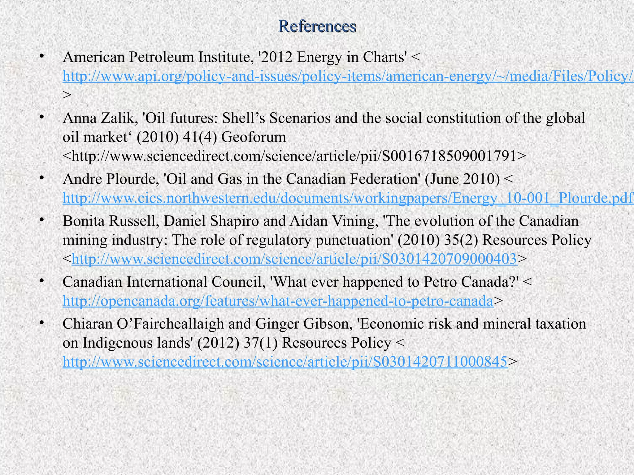 References
•   American Petroleum Institute, '2012 Energy in Charts' <
    http://www.api.org/policy-and-issues/policy-items/american-energy/~/media/Files/Policy/A
    >
•   Anna Zalik, 'Oil futures: Shell’s Scenarios and the social constitution of the global
    oil market‘ (2010) 41(4) Geoforum
    <http://www.sciencedirect.com/science/article/pii/S0016718509001791>
•   Andre Plourde, 'Oil and Gas in the Canadian Federation' (June 2010) <
    http://www.cics.northwestern.edu/documents/workingpapers/Energy_10-001_Plourde.pdf>
•   Bonita Russell, Daniel Shapiro and Aidan Vining, 'The evolution of the Canadian
    mining industry: The role of regulatory punctuation' (2010) 35(2) Resources Policy
    <http://www.sciencedirect.com/science/article/pii/S0301420709000403>
•   Canadian International Council, 'What ever happened to Petro Canada?' <
    http://opencanada.org/features/what-ever-happened-to-petro-canada>
•   Chiaran O’Faircheallaigh and Ginger Gibson, 'Economic risk and mineral taxation
    on Indigenous lands' (2012) 37(1) Resources Policy <
    http://www.sciencedirect.com/science/article/pii/S0301420711000845>
 